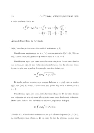 114                                            CAP´         ´
                                                  ITULO 6. CALCULO INTEGRAL EM R

e ent˜o o volume ´ dado por
     a           e

                      4                                    4                           4
                                √                                             y2
              π           22 − ( y)2 dy = π                    4 − ydy = π 4y −    =
                  1                                    1                       2 1
                                                                  16         1     9π
                                           = π 16 −                    −π 4−     =
                                                                  2          2      2


´
Areas de Superf´
               ıcies de Revolu¸˜o
                              ca


Seja f uma fun¸˜o cont´
              ca      ınua e diferenci´vel no intervalo [a, b].
                                      a

   Consideremos a curva dada por y = f (x) entre os pontos (a, f (a)) e (b, f (b)), ou
seja, a curva dada pelo gr´ﬁco de f entre as rectas x = a e x = b.
                          a

   Consideremos agora que a essa curva faz uma rota¸˜o de 2π em torno do eixo
                                                   ca
das abcissas, ou seja, d´ uma volta completa em torno do eixo das abcissas. Desta
                        a
forma ´ criada uma supref´ de revolu¸˜o, cuja ´rea ´ dada por
      e                  ıcie       ca        a    e

                                           b
                                 2π            f (x)       1 + [f (x)]2 dx.
                                       a



   De modo an´logo, consideremos a curva dada por x = g(y) entre os pontos
             a
(g(c), c) e (g(d), d), ou seja, a curva dada pelo gr´ﬁco de g entre as rectas y = c e
                                                    a
y = d.

   Consideremos agora que a essa curva faz uma rota¸˜o de 2π em torno do eixo
                                                   ca
das ordenadas, ou seja, d´ uma volta completa em torno do eixo das ordenadas.
                         a
Desta forma ´ criada uma supref´ de revolu¸ao, cuja ´rea ´ dada por
            e                  ıcie       c˜        a    e

                                           d
                                  2π           g(y) 1 + [g (y)]2 dy.
                                       c


                                                                       √
Exemplo 6.23. Consideremos a curva dada por y =                            x entre os pontos (4, 2) e (9, 3),
na qual fazemos uma rota¸ao de 2π em torno do eixo das abcissas, obtendo uma
                        c˜
 