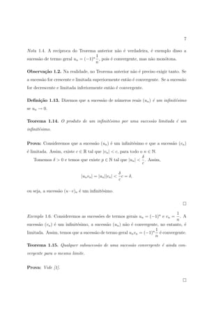7

Nota 1.4. A rec´ıproca do Teorema anterior n˜o ´ verdadeira, ´ exemplo disso a
                                              a e             e
                                  1
sucess˜o de termo geral un = (−1)n , pois ´ convergente, mas n˜o mon´tona.
      a                                   e                   a     o
                                  n

Observa¸˜o 1.2. Na realidade, no Teorema anterior n˜o ´ preciso exigir tanto. Se
       ca                                          a e
a sucess˜o for crescente e limitada superiormente ent˜o ´ convergente. Se a sucess˜o
        a                                            a e                          a
for decrescente e limitada inferiormente ent˜o ´ convergente.
                                            a e

Deﬁni¸˜o 1.13. Dizemos que a sucess˜o de n´meros reais (un ) ´ um inﬁnit´simo
     ca                            a      u                  e          e
se un → 0.

Teorema 1.14. O produto de um inﬁnit´simo por uma sucess˜o limitada ´ um
                                    e                   a           e
inﬁnit´simo.
      e


Prova: Consideremos que a sucess˜o (un ) ´ um inﬁnit´simo e que a sucess˜o (vn )
                                a        e          e                   a
´ limitada. Assim, existe c ∈ R tal que |vn | < c, para todo o n ∈ N.
e
                                                              δ
    Tomemos δ > 0 e temos que existe p ∈ N tal que |un | < . Assim,
                                                              c

                                                   δ
                            |un vn | = |un ||vn | < c = δ,
                                                   c

ou seja, a sucess˜o (u · v)n ´ um inﬁnit´simo.
                 a           e          e



                                                                             1
Exemplo 1.6. Consideremos as sucess˜es de termos gerais un = (−1)n e vn =
                                   o                                           . A
                                                                             n
sucess˜o (vn ) ´ um inﬁnit´simo, a sucess˜o (un ) n˜o ´ convergente, no entanto, ´
      a        e          e              a         a e                           e
                                                                  1
limitada. Assim, temos que a sucess˜o de termo geral un vn = (−1)n ´ convergente.
                                   a                                 e
                                                                  n

Teorema 1.15. Qualquer subsucess˜o de uma sucess˜o convergente ´ ainda con-
                                a               a              e
vergente para o mesmo limite.


Prova: Vide [1].
 
