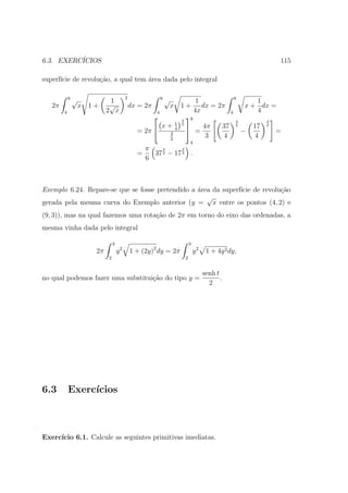 6.3. EXERC´
          ICIOS                                                                                                                           115

superf´ de revolu¸ao, a qual tem ´rea dada pelo integral
      ıcie       c˜              a

            9                                 2                     9                                                    9
                √              1                                        √                        1                              1
   2π               x   1+     √                  dx = 2π                   x       1+             dx = 2π                   x + dx =
        4                     2 x                               4                               4x                   4          4
                                                                                   3
                                                                                        9
                                                                                                                         3            3
                                                                                1
                                                                    x+
                                                                                         = 4π                  37               17
                                                                                    2                                    2            2
                                                    = 2π                   3
                                                                                4
                                                                                                                             −            =
                                                                            2
                                                                                             3                  4                4
                                                                                            4
                                                      π    3      3
                                                    =   37 2 − 17 2 .
                                                      6



Exemplo 6.24. Repare-se que se fosse pretendido a ´rea da superf´ de revolu¸ao
                                                  a             ıcie       c˜
                                                     √
gerada pela mesma curva do Exemplo anterior (y = x entre os pontos (4, 2) e
(9, 3)), mas na qual fazemos uma rota¸ao de 2π em torno do eixo das ordenadas, a
                                     c˜
mesma vinha dada pelo integral

                                  3                                                         3
                                          2                 2
                         2π           y           1 + (2y) dy = 2π                              y2    1 + 4y 2 dy,
                              2                                                         2


                                                                                                     senh t
no qual podemos fazer uma substitui¸ao do tipo y =
                                   c˜                                                                       .
                                                                                                       2




6.3         Exerc´
                 ıcios



Exerc´
     ıcio 6.1. Calcule as seguintes primitivas imediatas.
 