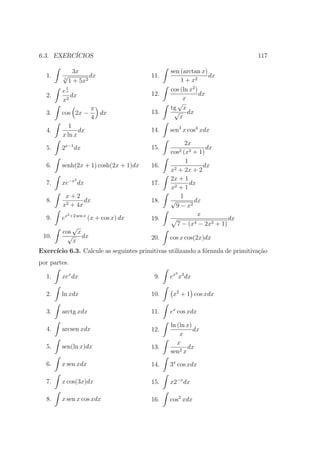 6.3. EXERC´
          ICIOS                                                                117

               3x                                sen (arctan x)
  1.    √            dx                    11.                   dx
        5
             1 + 5x2                                 1 + x2
        ex
          1
                                                 cos (ln x2 )
  2.       dx                              12.                dx
        x2                                            x
                                                   √
                           π                     tg x
  3.    cos 2x −             dx            13.    √ dx
                           4                        x
           1
  4.           dx                          14.   sen3 x cos4 xdx
        x ln x
                                                        2x
  5.    2x−1 dx                            15.                  dx
                                                 cos2  (x2 + 1)
                                                        1
  6.    senh(2x + 1) cosh(2x + 1)dx        16.     2 + 2x + 2
                                                               dx
                                                 x
                2                                2x + 1
  7.    xe−x dx                            17.            dx
                                                 x2 + 1
         x+2                                          1
  8.            dx                         18.   √         dx
        x2 + 4x                                     9 − x2
             2 +2 sen x                                      x
  9.    ex                (x + cos x) dx   19.                          dx
                                                   7 − (x4 − 2x2 + 1)
           √
        cos x
 10.      √ dx                             20.   cos x cos(2x)dx
           x
Exerc´
     ıcio 6.3. Calcule as seguintes primitivas utilizando a f´rmula de primitiva¸˜o
                                                             o                  ca
por partes.
                                                   2
  1.    xex dx                              9.   ex x3 dx

  2.    ln xdx                             10.    x2 + 1 cos xdx

  3.    arctg xdx                          11.   ex cos xdx

                                                 ln (ln x)
  4.    arcsen xdx                         12.             dx
                                                     x
                                                    x
  5.    sen(ln x)dx                        13.          dx
                                                 sen2 x
  6.    x sen xdx                          14.   3x cos xdx

  7.    x cos(3x)dx                        15.   x2−x dx

  8.    x sen x cos xdx                    16.   cos2 xdx
 