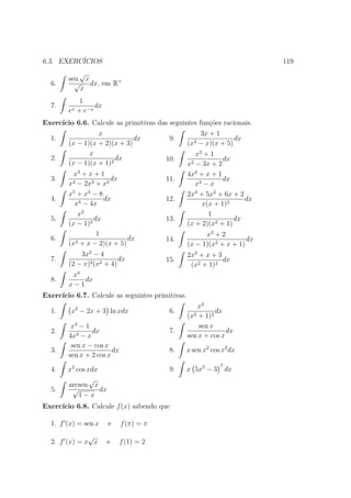 6.3. EXERC´
          ICIOS                                                            119
           √
        sen x
  6.      √ dx, em R+
           x
              1
  7.               dx
        ex   + e−x
Exerc´
     ıcio 6.6. Calcule as primitivas das seguintes fun¸oes racionais.
                                                      c˜
                  x                                     3x + 1
  1.                          dx          9.                        dx
        (x − 1)(x + 2)(x + 3)                     (x3   − x)(x + 5)
               x                                     x2 + 1
  2.                    dx               10.                  dx
        (x − 1)(x + 1)2                           x2 − 3x + 2
          x3 + x + 1                              4x2 + x + 1
  3.                   dx                11.                  dx
        x4 − 2x3 + x2                                x3 − x
        x5 + x4 − 8                               2x3 + 5x2 + 6x + 2
  4.                dx                   12.                         dx
          x3 − 4x                                      x(x + 1)3
            x2                                           1
  5.             dx                      13.                      dx
        (x − 1)3                                  (x + 2)(x2 + 1)
                  1                                     x2 + 2
  6.       2 + x − 2)(x + 5)
                             dx          14.                          dx
        (x                                        (x − 1)(x2 + x + 1)
            3x2 − 4                               2x3 + x + 3
  7.                      dx             15.                  dx
        (2 − x)2 (x2 + 4)                          (x2 + 1)2
         x4
  8.        dx
        x−1
Exerc´
     ıcio 6.7. Calcule as seguintes primitivas.
                                                      x2
  1.     x2 − 2x + 3 ln xdx               6.                dx
                                                  (x2 + 1)2
         x3 − 1                                       sen x
  2.            dx                        7.                    dx
        4x3 − x                                   sen x + cos x
         sen x − cos x
  3.                    dx                8.   x sen x2 cos x2 dx
        sen x + 2 cos x
                                                               7
  4.    x2 cos xdx                        9.   x 5x2 − 3           dx
                √
        arcsen x
  5.     √         dx
            1−x
Exerc´
     ıcio 6.8. Calcule f (x) sabendo que

  1. f (x) = sen x      e    f (π) = π
              √
  2. f (x) = x x        e    f (1) = 2
 