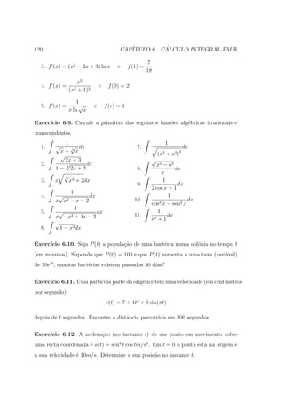 120                                      CAP´         ´
                                            ITULO 6. CALCULO INTEGRAL EM R

                                                         7
  3. f (x) = (x2 − 2x + 3) ln x         e      f (1) =
                                                         18

                   x2
  4. f (x) =                   e    f (0) = 2
               (x2 + 1)2

                   1
  5. f (x) =        √      e       f (e) = 1
               x ln x

Exerc´
     ıcio 6.9. Calcule a primitiva das seguintes fun¸˜es alg´bricas irracionais e
                                                    co      e
transcendentes.
            1                                                       1
  1.    √      √ dx                                7.                           dx
          x+ 3x
          √                                                   (x2   +   a2 )3
            2x + 3                                        √
  2.        √        dx                                     x2 − a2
        1 − 4 2x + 3                               8.                dx
           √                                                   x
            3
  3.    x     x2 + 2dx                                          1
                                                   9.                 dx
                                                          2 cos x + 1
              1
  4.      √          dx                                           1
        x x2 − x + 2                             10.          2 x − sen2 x
                                                                           dx
                                                          cos
                1
  5.     √              dx                                   1
        x −x2 + 4x − 3                           11.       x+1
                                                                  dx
                                                          e
        √
  6.      1 − x2 dx

Exerc´
     ıcio 6.10. Seja P (t) a popula¸ao de uma bact´ria numa col´nia no tempo t
                                   c˜             e            o
(em minutos). Supondo que P (0) = 100 e que P (t) aumenta a uma taxa (vari´vel)
                                                                          a
de 20e3t , quantas bact´rias existem passados 50 dias?
                       e

Exerc´ 6.11. Uma part´
     ıcio            ıcula parte da origem e tem uma velocidade (em cent´
                                                                        ımetros
por segundo)
                                   v(t) = 7 + 4t3 + 6 sin(πt)

depois de t segundos. Encontre a distˆncia percorrida em 200 segundos.
                                     a

Exerc´
     ıcio 6.12. A acelera¸ao (no instante t) de um ponto em movimento sobre
                         c˜
uma recta coordenada ´ a(t) = sen2 t cos tm/s2 . Em t = 0 o ponto est´ na origem e
                     e                                               a
a sua velocidade ´ 10m/s. Determine a sua posi¸˜o no instante t.
                 e                            ca
 