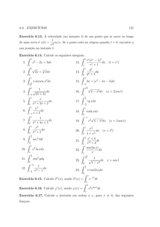 6.3. EXERC´
          ICIOS                                                                          121

Exerc´ıcio 6.13. A velocidade (no instante t) de um ponto que se move ao longo
                       t
de uma recta ´ v(t) = 2t m/s. Se o ponto est´ na origem quando t = 0, encontre a
             e                              a
                      e
sua posi¸ao no instante t.
        c˜

Exerc´
     ıcio 6.14. Calcule os seguintes integrais.
           2                                      0
                                                       ex (ex − 1)2
  1.           x2 − 2x + 3dx            13.                         dx (t = ex )
       1                                      1           ex + 1
           8   √          √                       1
                                                         y2
  2.               2x +   3
                              xdx       14.                   dy
       0                                      0        y6 + 4
           1                                      3
                              2
  3.   √       x arcsen x dx            15.            3x + |x2 − 4x − 5|dx
        2
       2
                                              −2
                                               √
           0
                      1                          2         √
  4.           √            dx          16.                    4 − x2 dx (x = 2 sen t)
       −3           25 + 3x                   1
                                                  π
        1
                     x                            4
  5.             2 + 3x + 2
                            dx          17.            tg xdx
       0       x                              −π
                                               4
           1
                x4                                1
  6.               dx                   18.           cosh xdx
       −1      x+2                            0
        1
                     1                            −1         √
  7.             2 + 4x + 5
                            dx          19.                x2 4 − x2 dx (x = 2 sen t)
       0       x                              1
           1         2
                 x                                1
                                                            x2
                                                               1

  8.             3+1
                     dx                 20.                            dx (x = t2 )
       0       x                                       1+x
                                                                   1
                                                                   2
                                              4
           π
           4                                      1
  9.           sec2 tdt                           2     et + 4
       π                                21.                    dt
       6                                      1        e2t + 4
           e                                      e
 10.            2
               x ln xdx                                sen(ln x)
                                        22.                      dx
       1                                      1            x
           π                                      √
           2                                           2
 11.                 3
               sen ydy                                2          1
       0
                                        23.                √          dx x = sen t
                                              0                1 − x2
           −3
                   1                              π
 12.                   dx                         2

       −2       x2 − 1                  24.            x cos(2x)dx
                                              0
                                                       x
                                                                   2
Exerc´
     ıcio 6.15. Calcule F (x), sendo F (x) =               e−t dt.
                                                      2
                                                       3
Exerc´
     ıcio 6.16. Calcule ϕ (x), sendo ϕ(x) =                x2 esen t dt.
                                                  x
Exerc´
     ıcio 6.17. Calcule a derivada em ordem a x, para x = 0, das seguintes
fun¸oes.
   c
 
