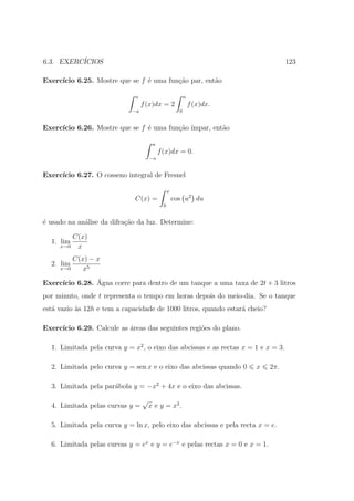 6.3. EXERC´
          ICIOS                                                                     123

Exerc´
     ıcio 6.25. Mostre que se f ´ uma fun¸ao par, ent˜o
                                e        c˜          a

                              a                            a
                                  f (x)dx = 2                  f (x)dx.
                             −a                        0


Exerc´
     ıcio 6.26. Mostre que se f ´ uma fun¸ao ´
                                e        c˜ ımpar, ent˜o
                                                      a

                                       a
                                           f (x)dx = 0.
                                      −a


Exerc´
     ıcio 6.27. O cosseno integral de Fresnel

                                                 x
                              C(x) =                 cos u2 du
                                             0


´ usado na an´lise da difra¸ao da luz. Determine:
e            a             c˜

         C(x)
  1. lim
     x→0  x
         C(x) − x
  2. lim
     x→0    x5

Exerc´          ´
     ıcio 6.28. Agua corre para dentro de um tanque a uma taxa de 2t + 3 litros
por minuto, onde t representa o tempo em horas depois do meio-dia. Se o tanque
est´ vazio `s 12h e tem a capacidade de 1000 litros, quando estar´ cheio?
   a       a                                                     a

Exerc´
     ıcio 6.29. Calcule as ´reas das seguintes regi˜es do plano.
                           a                       o

  1. Limitada pela curva y = x2 , o eixo das abcissas e as rectas x = 1 e x = 3.

  2. Limitada pelo curva y = sen x e o eixo das abcissas quando 0         x   2π.

  3. Limitada pela par´bola y = −x2 + 4x e o eixo das abcissas.
                      a

                                  √
  4. Limitada pelas curvas y =        x e y = x2 .

  5. Limitada pela curva y = ln x, pelo eixo das abcissas e pela recta x = e.

  6. Limitada pelas curvas y = ex e y = e−x e pelas rectas x = 0 e x = 1.
 