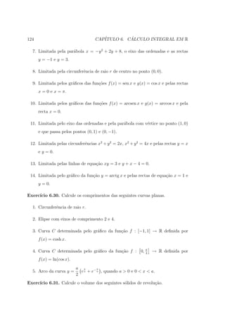 124                                 CAP´         ´
                                       ITULO 6. CALCULO INTEGRAL EM R

  7. Limitada pela par´bola x = −y 2 + 2y + 8, o eixo das ordenadas e as rectas
                      a
      y = −1 e y = 3.

  8. Limitada pela circunferˆncia de raio r de centro no ponto (0, 0).
                            e

  9. Limitada pelos gr´ﬁcos das fun¸˜es f (x) = sen x e g(x) = cos x e pelas rectas
                      a            co
      x = 0 e x = π.

 10. Limitada pelos gr´ﬁcos das fun¸oes f (x) = arcsen x e g(x) = arccos x e pela
                      a            c˜
      recta x = 0.

 11. Limitada pelo eixo das ordenadas e pela par´bola com v´rtice no ponto (1, 0)
                                                a          e
      e que passa pelos pontos (0, 1) e (0, −1).

 12. Limitada pelas circunferˆncias x2 + y 2 = 2x, x2 + y 2 = 4x e pelas rectas y = x
                             e
      e y = 0.

 13. Limitada pelas linhas de equa¸ao xy = 3 e y + x − 4 = 0.
                                  c˜

 14. Limitada pelo gr´ﬁco da fun¸˜o y = arctg x e pelas rectas de equa¸ao x = 1 e
                     a          ca                                    c˜
      y = 0.

Exerc´
     ıcio 6.30. Calcule os comprimentos das seguintes curvas planas.

  1. Circunferˆncia de raio r.
              e

  2. Elipse com eixos de comprimento 2 e 4.

  3. Curva C determinada pelo gr´ﬁco da fun¸ao f : [−1, 1] → R deﬁnida por
                                a          c˜
      f (x) = cosh x.

  4. Curva C determinada pelo gr´ﬁco da fun¸˜o f : 0, π
                                a          ca         4
                                                                 → R deﬁnida por
      f (x) = ln(cos x).
                           a x        x
  5. Arco da curva y =       e a + e− a , quando a > 0 e 0 < x < a.
                           2
Exerc´
     ıcio 6.31. Calcule o volume dos seguintes s´lidos de revolu¸˜o.
                                                o               ca
 