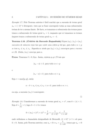 8                              CAP´              ˜       ´
                                  ITULO 1. SUCESSOES DE NUMEROS REAIS

Exemplo 1.7. Pelo Teorema anterior ´ f´cil concluir que a sucess˜o de termo geral
                                   e a                          a
un = (−1)n ´ divergente, visto que se fosse convergente todas as suas subsucess˜es
           e                                                                   o
teriam de ter o mesmo limite. De facto, se tomarmos a subsucess˜o dos termos pares
                                                               a
temos a subsucess˜o de termo geral vn = 1, enquanto que se tomarmos os termos
                 a
´
ımpares temos a subsucess˜o de termo geral wn = −1.
                         a

Teorema 1.16. (Crit´rio da Sucess˜o Enquadrada) Sejam (un ), (vn ) e (wn )
                   e             a
sucess˜es de n´meros reais tais que existe uma ordem p tal que, para todo o n > p
      o       u
se tem un    wn     vn . Suponha-se ainda que (un ) e (vn ) convergem para o mesmo
a ∈ R. Ent˜o, (wn ) converge para a.
          a

Prova: Tomemos δ > 0, ﬁxo. Assim, existem p, q ∈ N tais que


                            |un − a| < δ, para todo o n > p


e
                           |vn − a| < δ, para todo o n > q.

Seja r = max{p, q}, ent˜o
                       a


                  a − δ < un    wn     vn < a + δ, para todo o n > r,


ou seja, a sucess˜o (wn ) ´ convergente.
                 a        e



Exemplo 1.8. Consideremos a sucess˜o de termo geral wn = cn , com 0 < |c| < 1.
                                     a
          1
Seja d =     > 1, logo d = 1 + h e temos
         |c|

                                               1         1         1
                  0 < |wn | = |cn | = |c|n =     n
                                                   =                   ,
                                               d     (1 + h)n   1 + nh

onde utiliz´mos a chamadada desigualdade de Bernoulli, (1 + h)n
           a                                                         1 + nh para
                                                          1
h > 0. Assim, pelo Teorema anterior, com un = 0 e vn =        , temos que un → 0
                                                       1 + nh
 
