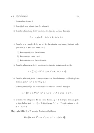 6.3. EXERC´
          ICIOS                                                                             125

  1. Uma esfera de raio 2.

  2. Um cilindro de raio da base 3 e altura 3.

  3. Gerado pela rota¸ao de 2π em torno do eixo das abcissas da regi˜o
                     c˜                                             a


                       D = {(x, y) ∈ R2 : 1          x     3, 0       y       4x}.


  4. Gerado pela rota¸ao de 2π da regi˜o do primeiro quadrante, limitada pela
                     c˜               a
     par´bola y 2 = 8x e pela recta x = 2
        a

      (a) Em torno do eixo das abcissas.

      (b) Em torno da recta x = 2.

      (c) Em torno do eixo das ordenadas.

  5. Gerado pela rota¸ao de 2π em torno do eixo das ordenadas da regi˜o
                     c˜                                              a


                      A = (x, y) ∈ R2 : 0        y       ex − 1 , 0       x     1 .


  6. Gerado pela rota¸ao de 2π em torno do eixo das abcissas da regi˜o do plano
                     c˜                                             a
     deﬁnida por x2 + y 2    4e0     y      x.

  7. Gerado pela rota¸ao de 2π em torno do eixo das abcissas da regi˜o
                     c˜                                             a


            A = (x, y) ∈ R2 : x2 + y 2       4, y          −x , 0         y    2, x   0 .


  8. Gerado pela rota¸˜o de 2π em torno da recta y = 1 da regi˜o limitada pelo
                     ca                                       a
     gr´ﬁco da fun¸ao f : [−1, 1] → R deﬁnida por f (x) = ex+1 , pela rectas x = −1,
       a          c˜
     x = 1 e y = 1.

Exerc´
     ıcio 6.32. Seja D a regi˜o do plano deﬁnida por
                             a


               D = (x, y) ∈ R2 : y       ex , y > −x2 − 1 , |x| < 1 .
 