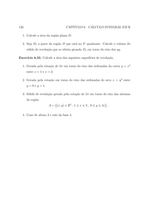 126                                CAP´         ´
                                      ITULO 6. CALCULO INTEGRAL EM R

  1. Calcule a ´rea da regi˜o plana D.
               a           a

  2. Seja D1 a parte da regi˜o D que est´ no 3o quadrante. Calcule o volume do
                            a           a
      s´lido de revolu¸ao que se obt´m girando D1 em torno do eixo dos yy.
       o              c˜            e

Exerc´
     ıcio 6.33. Calcule a ´rea das seguintes superf´
                          a                        ıcies de revolu¸ao.
                                                                  c˜

  1. Gerada pela rota¸˜o de 2π em torno do eixo das ordenadas da curva y = x2
                     ca
      entre x = 1 e x = 2.

  2. Gerada pela rota¸ao em torno do eixo das ordenadas do arco x = y 3 entre
                     c˜
      y = 0 e y = 1.

  3. S´lido de revolu¸ao gerado pela rota¸˜o de 2π em torno do eixo das abcissas
      o              c˜                  ca
      da regi˜o
             a
                       A = (x, y) ∈ R2 : 1   x   3, 0   y    4x .


  4. Cone de altura 3 e raio da base 4.
 