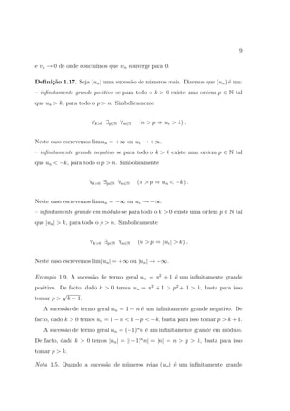 9

e vn → 0 de onde conclu´
                       ımos que wn converge para 0.

Deﬁni¸˜o 1.17. Seja (un ) uma sucess˜o de n´meros reais. Dizemos que (un ) ´ um:
     ca                             a      u                               e
– inﬁnitamente grande positivo se para todo o k > 0 existe uma ordem p ∈ N tal
que un > k, para todo o p > n. Simbolicamente


                      ∀k>0 ∃p∈N ∀n∈N    (n > p ⇒ un > k) .


Neste caso escrevemos lim un = +∞ ou un → +∞.
– inﬁnitamente grande negativo se para todo o k > 0 existe uma ordem p ∈ N tal
que un < −k, para todo o p > n. Simbolicamente


                     ∀k>0 ∃p∈N ∀n∈N    (n > p ⇒ un < −k) .


Neste caso escrevemos lim un = −∞ ou un → −∞.
– inﬁnitamente grande em m´dulo se para todo o k > 0 existe uma ordem p ∈ N tal
                          o
que |un | > k, para todo o p > n. Simbolicamente


                     ∀k>0 ∃p∈N ∀n∈N     (n > p ⇒ |un | > k) .


Neste caso escrevemos lim |un | = +∞ ou |un | → +∞.

Exemplo 1.9. A sucess˜o de termo geral un = n2 + 1 ´ um inﬁnitamente grande
                     a                             e
positivo. De facto, dado k > 0 temos un = n2 + 1 > p2 + 1 > k, basta para isso
           √
tomar p > k − 1.
   A sucess˜o de termo geral un = 1 − n ´ um inﬁnitamente grande negativo. De
           a                            e
facto, dado k > 0 temos un = 1 − n < 1 − p < −k, basta para isso tomar p > k + 1.
   A sucess˜o de termo geral un = (−1)n n ´ um inﬁnitamente grande em m´dulo.
           a                              e                            o
De facto, dado k > 0 temos |un | = |(−1)n n| = |n| = n > p > k, basta para isso
tomar p > k.

Nota 1.5. Quando a sucess˜o de n´meros reias (un ) ´ um inﬁnitamente grande
                         a      u                  e
 
