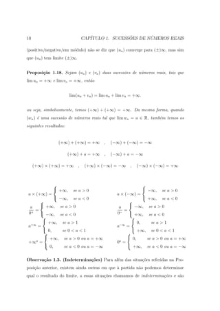 10                               CAP´              ˜       ´
                                    ITULO 1. SUCESSOES DE NUMEROS REAIS

(positivo/negativo/em m´dulo) n˜o se diz que (un ) converge para (±)∞, mas sim
                       o       a
que (un ) tem limite (±)∞.


Proposi¸˜o 1.18. Sejam (un ) e (vn ) duas sucess˜es de n´meros reais, tais que
       ca                                       o       u
lim un = +∞ e lim vn = +∞, ent˜o
                              a


                        lim(un + vn ) = lim un + lim vn = +∞.


ou seja, simbolicamente, temos (+∞) + (+∞) = +∞. Da mesma forma, quando
(wn ) ´ uma sucess˜o de n´meros reais tal que lim wn = a ∈ R, tamb´m temos os
      e           a      u                                        e
seguintes resultados:


                 (+∞) + (+∞) = +∞        ,   (−∞) + (−∞) = −∞

                        (+∞) + a = +∞    ,   (−∞) + a = −∞

     (+∞) × (+∞) = +∞        ,    (+∞) × (−∞) = −∞     ,   (−∞) × (−∞) = +∞



                                                           
               +∞, se a > 0                                 −∞, se a > 0
 a × (+∞) =                                     a × (−∞) =
               −∞, se a < 0                                 +∞, se a < 0
                                                     
  a     +∞, se a > 0                            a     −∞, se a > 0
    =                                              =
 0+  −∞, se a < 0                              0−  +∞, se a < 0
                                                      
         +∞, se a > 1                                  0,     se a > 1
 a+∞ =                                          a−∞ =
         0,     se 0 < a < 1                           +∞, se 0 < a < 1
                                                    
          +∞, se a > 0 ou a = +∞                     0,     se a > 0 ou a = +∞
 +∞a =                                          0a =
          0,     se a < 0 ou a = −∞                  +∞, se a < 0 ou a = −∞


Observa¸˜o 1.3. (Indetermina¸oes) Para al´m das situa¸oes referidas na Pro-
       ca                   c˜           e           c˜
posi¸ao anterior, existem ainda outras em que ` partida n˜o podemos determinar
    c˜                                        a          a
qual o resultado do limite, a essas situa¸˜es chamamos de indetermina¸˜es e s˜o
                                         co                          co      a
 