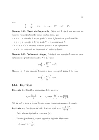 11

elas:
                 0       ∞
                                    0.∞       ∞−∞          1∞     ∞0    00 .
                 0       ∞
Teorema 1.19. (Regra da Exponencial) Sejam a ∈ R e (un ) uma sucess˜o de
                                                                   a
n´meros reais inﬁnitamente grande positivo, temos que:
 u
– se a > 1, a sucess˜o de termo geral aun ´ um inﬁnitamente grande positivo.
                    a                     e
– se a = 1, a sucess˜o de termo geral aun = 1 converge para 1.
                    a
– se −1 < a < 1, a sucess˜o de termo geral aun ´ um inﬁnit´simo.
                         a                     e          e
– se a     −1, a sucess˜o de termo geral aun n˜o tem limite.
                       a                      a

Teorema 1.20. (N´mero de Nepper) Seja (un ) uma sucess˜o de n´meros reais
                u                                     a      u
inﬁnitamente grande em m´dulo e K ∈ R, ent˜o
                        o                 a

                                                    un
                                               K
                                     lim 1 +             = eK .
                                               un

Mais, se (vn ) ´ uma sucess˜o de n´meros reais convergente para a ∈ R, ent˜o
               e           a      u                                       a

                                                    un
                                               vn
                                     lim 1 +             = ea .
                                               un


1.0.3      Exerc´
                ıcios

Exerc´
     ıcio 1.1. Considere as sucess˜es de termo geral
                                  o

                           2n + 1                          nπ       nπ
                  un =                    e   vn = cos        − sen    .
                             n                              4        4

Calcule os 5 primeiros termos de cada uma e represente-os geometricamente.
                                                                  n + (−1)n
Exerc´
     ıcio 1.2. Seja (un ) a sucess˜o de termo geral un =
                                  a                                         .
                                                                    n+1
   1. Determine os 4 primeiros termos de (un ).

   2. Indique, justiﬁcando, o valor l´gico das seguintes aﬁrma¸oes:
                                     o                        c˜
                           24
         (a) ∃p∈N : up =      .
                           26
 