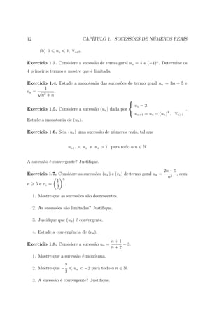 12                                        CAP´              ˜       ´
                                             ITULO 1. SUCESSOES DE NUMEROS REAIS

        (b) 0    un           1, ∀n∈N .

     ıcio 1.3. Considere a sucess˜o de termo geral un = 4 + (−1)n . Determine os
Exerc´                           a
4 primeiros termos e mostre que ´ limitada.
                                e

Exerc´ıcio 1.4. Estude a monotonia das sucess˜es de termo geral un = 3n + 5 e
                                                o
         1
vn = √        .
       n2 + n
                                                    
                                                     u =2
                                                        1
Exerc´ıcio 1.5. Considere a sucess˜o (un ) dada por
                                  a                                             .
                                                     u                 2
                                                        n+1 = un − (un ) , ∀n>1
Estude a monotonia de (un ).

Exerc´
     ıcio 1.6. Seja (un ) uma sucess˜o de n´meros reais, tal que
                                    a      u


                              un+1 < un e un > 1, para todo o n ∈ N


A sucess˜o ´ convergente? Justiﬁque.
        a e

                                                                          2n − 5
Exerc´
     ıcio 1.7. Considere as sucess˜es (un ) e (vn ) de termo geral un =
                                  o                                              , com
                      n
                                                                            n2
                 1
n     5 e vn =            .
                 2
     1. Mostre que as sucess˜es s˜o decrescentes.
                            o    a

     2. As sucess˜es s˜o limitadas? Justiﬁque.
                 o    a

     3. Justiﬁque que (un ) ´ convergente.
                            e

     4. Estude a convergˆncia de (vn ).
                        e

                                                    n+1
Exerc´
     ıcio 1.8. Considere a sucess˜o un =
                                 a                      − 3.
                                                    n+2
     1. Mostre que a sucess˜o ´ mon´tona.
                           a e     o

                          7
     2. Mostre que −              un < −2 para todo o n ∈ N.
                          3
     3. A sucess˜o ´ convergente? Justiﬁque.
                a e
 