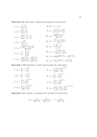 13

Exerc´
     ıcio 1.9. Determine o limite das sucess˜es de termo geral:
                                            o
             1−n
  1. an =                                           8. hn = e−n + en
            2n + 2
                                                            n+2          nπ
            2n2 + 3                                 9. in =          sen
  2.   bn =                                                n 2+1          2
            3n + 1
                                                                2
                                                           sen (n + 1)
            3n3 + n2 + 1                        10.   jn =
  3.   cn =                                                   2n + 3
            2n3 − n − 2
               √                                             3
                                                            n + 1 + cos n
                 n                              11.   kn =
  4.   dn =                                                       n2 + 1
            4n + 1
            √            √                                 (−1)n + n
               3n2 + 1 + n                      12.   ln =
  5.   en =      √                                            n+1
                  3
                    n+1
                      n
                                                               (−2)n + 3n
            1       5                           13.   αn =
  6.   fn = +                                               (−2)n+1 + 3n+1
            n       4                                           √            √
            √4
                        √                       14.   βn = ln 2n2 + 1 − n2 − 1
               n5 + 2 − 3 n2 + 1                                            √
  7.   gn = √           √                                       √
             5
               n4 + 2 − n3 + 1                  15.   γn = n       n2 + 1 − n− 1

Exerc´
     ıcio 1.10. Determine o limite das sucess˜es de termo geral:
                                             o
                       n                                                   n2 +2
                 2                                             n2 + 2
  1. an =     1+                                    5. en =
                 n                                            2n2 − 3
                       n                                               √
                2                                                2
                                                                           n
  2. bn =    1− 2                                   6. fn =   1+
               n                                                 n
                       n+3
              n−5                                             n−1
                                                                       2n+1
  3. cn =                                           7. gn =
              n+2                                             n+2
                           n+4
              n+5                                             n2 + 2n − 3
                                                                                   n2 −3n+2
  4. dn =                                           8. hn =
              2n + 1                                          n2 − n + 2
Exerc´
     ıcio 1.11. Estude a convegˆncia da sucess˜o de termo geral
                               e              a

                                  1             1                    1
                       un = √             +√            + ... + √          .
                                 n2 + 1        n2 + 2               n2 + n
 