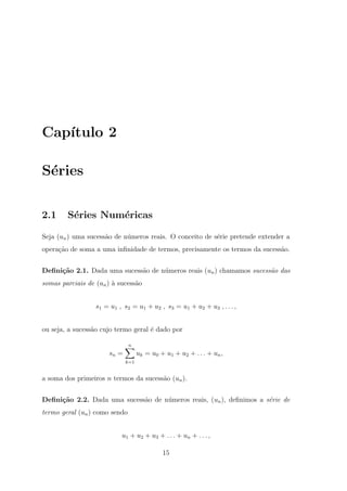 Cap´
   ıtulo 2

S´ries
 e

2.1     S´ries Num´ricas
         e        e

Seja (un ) uma sucess˜o de n´meros reais. O conceito de s´rie pretende extender a
                     a      u                            e
opera¸ao de soma a uma inﬁnidade de termos, precisamente os termos da sucess˜o.
     c˜                                                                     a


Deﬁni¸˜o 2.1. Dada uma sucess˜o de n´meros reais (un ) chamamos sucess˜o das
     ca                      a      u                                 a
somas parciais de (un ) ` sucess˜o
                        a       a


                  s1 = u1 , s2 = u1 + u2 , s3 = u1 + u2 + u3 , . . . ,


ou seja, a sucess˜o cujo termo geral ´ dado por
                 a                   e

                               n
                      sn =         uk = u0 + u1 + u2 + . . . + un ,
                             k=1


a soma dos primeiros n termos da sucess˜o (un ).
                                       a


Deﬁni¸˜o 2.2. Dada uma sucess˜o de n´meros reais, (un ), deﬁnimos a s´rie de
     ca                      a      u                                e
termo geral (un ) como sendo


                           u1 + u2 + u3 + . . . + un + . . . ,

                                            15
 