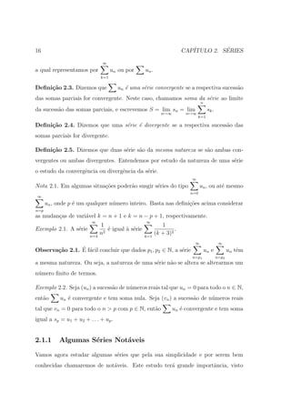 16                                                                     CAP´         ´
                                                                          ITULO 2. SERIES

                               ∞
a qual representamos por            un ou por      un .
                              k=1

Deﬁni¸˜o 2.3. Dizemos que
     ca                               un ´ uma s´rie convergente se a respectiva sucess˜o
                                         e      e                                      a
das somas parciais for convergente. Neste caso, chamamos soma da s´rie ao limite
                                                                  e
                                                                               n
da sucess˜o das somas parciais, e escrevemos S = lim sn = lim
         a                                                                          sk .
                                                             n→∞        n→∞
                                                                              k=1

Deﬁni¸˜o 2.4. Dizemos que uma s´rie ´ divergente se a respectiva sucess˜o das
     ca                        e    e                                  a
somas parciais for divergente.

Deﬁni¸˜o 2.5. Dizemos que duas s´rie s˜o da mesma natureza se s˜o ambas con-
     ca                         e     a                        a
vergentes ou ambas divergentes. Entendemos por estudo da natureza de uma s´rie
                                                                          e
o estudo da convergˆncia ou divergˆncia da s´rie.
                   e              e         e
                                                                          ∞
Nota 2.1. Em algumas situa¸˜es poder˜o susgir s´ries do tipo
                          co        a          e                               un , ou at´ mesmo
                                                                                         e
                                                                         n=0
∞
      un , onde p ´ um qualquer n´mero inteiro. Basta nas deﬁni¸oes acima considerar
                  e              u                             c˜
n=p
as mudan¸as de vari´vel k = n + 1 e k = n − p + 1, respectivamente.
        c          a
                         ∞                         ∞
                              1                              1
Exemplo 2.1. A s´rie
                e                ´ igual ` s´rie
                                 e       a e                       .
                        n=4
                              n2                   k=1
                                                          (k + 3)2
                                                                           ∞                ∞
                ´ a
Observa¸˜o 2.1. E f´cil concluir que dados p1 , p2 ∈ N, a s´rie
       ca                                                  e                       un e           un tˆm
                                                                                                      e
                                                                          n=p1             n=p2
a mesma natureza. Ou seja, a natureza de uma s´rie n˜o se altera se alterarmos um
                                              e     a
n´mero ﬁnito de termos.
 u

Exemplo 2.2. Seja (un ) a sucess˜o de n´meros reais tal que un = 0 para todo o n ∈ N,
                                a      u
ent˜o
   a        un ´ convergente e tem soma nula. Seja (vn ) a sucess˜o de n´meros reais
               e                                                 a      u
tal que vn = 0 para todo o n > p com p ∈ N, ent˜o
                                               a                   un ´ convergente e tem soma
                                                                      e
igual a sp = u1 + u2 + . . . + up .


2.1.1      Algumas S´ries Not´veis
                    e        a

Vamos agora estudar algumas s´ries que pela sua simplicidade e por serem bem
                             e
conhecidas chamaremos de not´veis. Este estudo ter´ grande importˆncia, visto
                            a                     a              a
 