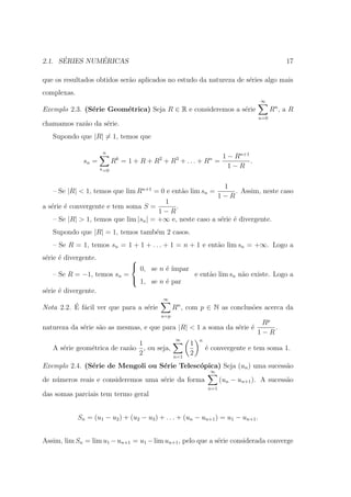 ´        ´
2.1. SERIES NUMERICAS                                                                        17

que os resultados obtidos ser˜o aplicados no estudo da natureza de s´ries algo mais
                             a                                      e
complexas.
                                                                                   ∞
Exemplo 2.3. (S´rie Geom´trica) Seja R ∈ R e consideremos a s´rie
               e        e                                    e                          Rn , a R
                                                                                  n=0
chamamos raz˜o da s´rie.
            a      e
   Supondo que |R| = 1, temos que

                       n
                              k           2        3       1 − Rn+1
                                                                 n
               sn =          R = 1 + R + R + R + ... + R =          .
                      k =0
                                                             1−R

                                                             1
    – Se |R| < 1, temos que lim Rn+1 = 0 e ent˜o lim sn =
                                               a                  . Assim, neste caso
                                                           1−R
                                         1
a s´rie ´ convergente e tem soma S =
   e e                                       .
                                        1−R
    – Se |R| > 1, temos que lim |sn | = +∞ e, neste caso a s´rie ´ divergente.
                                                            e e
   Supondo que |R| = 1, temos tamb´m 2 casos.
                                  e
   – Se R = 1, temos sn = 1 + 1 + . . . + 1 = n + 1 e ent˜o lim sn = +∞. Logo a
                                                         a
s´rie ´ divergente.
 e e                        
                             0, se n ´ ´
                                      e ımpar
    – Se R = −1, temos sn =                   e ent˜o lim sn n˜o existe. Logo a
                                                   a          a
                             1, se n ´ par
                                      e
s´rie ´ divergente.
 e e
                                              ∞
          ´ a
Nota 2.2. E f´cil ver que para a s´rie
                                  e               Rn , com p ∈ N as conclus˜es acerca da
                                                                           o
                                           n=p
                                                                                   Rp
natureza da s´rie s˜o as mesmas, e que para |R| < 1 a soma da s´rie ´
             e     a                                           e e                    .
                                                                                  1−R
                                                   ∞        n
                              1                         1
   A s´rie geom´trica de raz˜o , ou seja,
      e        e            a                                   ´ convergente e tem soma 1.
                                                                e
                              2                   n=1
                                                        2
Exemplo 2.4. (S´rie de Mengoli ou S´rie Telesc´pica) Seja (un ) uma sucess˜o
               e                   e          o                           a
                                                                 ∞
de n´meros reais e consideremos uma s´rie da forma
    u                                e                                (un − un+1 ). A sucess˜o
                                                                                            a
                                                                n=1
das somas parciais tem termo geral


             Sn = (u1 − u2 ) + (u2 − u3 ) + . . . + (un − un+1 ) = u1 − un+1 .


Assim, lim Sn = lim u1 − un+1 = u1 − lim un+1 , pelo que a s´rie considerada converge
                                                            e
 