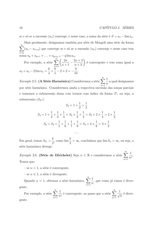 18                                                                   CAP´         ´
                                                                        ITULO 2. SERIES

se e s´ se a sucess˜o (un ) converge, e nesse caso, a soma da s´rie ´ S = u1 − lim un .
      o            a                                           e e
      Mais geralmente, designamos tamb´m por s´rie de Mengoli uma s´rie da forma
                                      e       e                    e
∞
      (un − un+q ) que converge se e s´ se a sucess˜o (un ) converge e nesse caso tem
                                      o            a
n=p
soma up + up+1 + . . . + up+q−1 − q lim un .
                            ∞
                                 2n      2n + 4
   Por exemplo, a s´rie
                      e                −                ´ convergente e tem soma igual a
                                                        e
                           n=3
                                n+1       n+3
                      6 8                  9
u3 + u4 − 2 lim un = + − 2 × 2 = − .
                      4 5                 10
                                                                       ∞
                                                             1
Exemplo 2.5. (A S´rie Harm´nica) Consideremos a s´rie
                 e        o                      e             a qual designamos
                                                         n=1
                                                             n
por s´rie harm´nica. Consideremos ainda a respectiva sucess˜o das somas parciais
     e        o                                            a
                                             ındice da forma 2n , ou seja, a
e tomemos a subsucess˜o dessa com termos com ´
                     a
subsucess˜o (S2n ):
         a
                                                    1   1
                                        S2 = 1 +      >
                                                    2   2
                           1 1 1      1 1           1      1
                S4 = 1 +    + + = S2 + + > S 2 + 2 × > 2 ×
                           2 3 4      3 4           4      2
                                   1 1 1 1          1      1
                    S8 = S4 +       + + + > S4 + 4 × > 3 ×
                                   5 6 7 8          8      2
                                              ...
                       k           k
Em geral, temos S2n >    , como lim = ∞, conclu´
                                               ımos que lim Sn = ∞, ou seja, a
                       2           2
s´rie harm´nica diverge.
 e        o
                                                                                        ∞
                                                                                              1
Exemplo 2.6. (S´rie de Dirichelet) Seja α ∈ R e consideremos a s´rie
               e                                                e                               .
                                                                                       n=1
                                                                                             nα
Temos que:
      – se α > 1, a s´rie ´ convergente.
                     e e
      – se α   1, a s´rie ´ divergente.
                     e e
                                                            ∞
                                                                1
      Quando α = 1, obtemos a s´rie harm´nica,
                               e        o                         , que como j´ vimos ´ diver-
                                                                              a       e
                                                        n=1
                                                                n
gente.
                             ∞                                                 ∞
                                   1                                                 1
      Por exemplo, a s´rie
                      e               ´ convergente, ao passo que a s´rie
                                      e                              e              √ ´ diver-
                                                                                        e
                             n=1
                                   n2                                         n=1
                                                                                      n
gente.
 