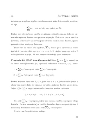 20                                                                CAP´         ´
                                                                     ITULO 2. SERIES

m´todos que se aplicam aquilo a que chamamos de s´ries de termos n˜o negativos,
 e                                               e                a
ou seja,
                      ∞
                           un ,   com un       0, para todo o n ∈ N0 .
                     n=0

´
E claro que estes m´todos tamb´m se aplicam a situa¸oes em que todos os ter-
                   e          e                    c˜
     a                                       c˜   ´
mos s˜o negativos, fazendo uma pequena adapta¸ao. E de notar que os m´todos
                                                                     e
(crit´rios) apresentados n˜o servem para calcular o valor da soma da s´rie, apenas
     e                    a                                           e
para determinar a natureza da mesma.
     Numa s´rie de termos n˜o negativos,
           e               a                         un temos que a sucess˜o das somas
                                                                          a
parciais ´ crescente, visto que sn+1 − sn = un
         e                                                0. Assim, temos que a s´rie ´
                                                                                 e    e
convergente se e s´ se (sn ) for uma sucess˜o limitada (j´ que ´ mon´tona).
                  o                        a             a     e    o


Proposi¸˜o 2.8. (Crit´rio da Compara¸˜o) Sejam
       ca            e              ca                               un e      vn duas s´ries
                                                                                        e
de termos n˜o negativos tais que, a partir de certa ordem se tenha un
           a                                                                      vn . Ent˜o
                                                                                          a


     1. se    vn ´ convergente ent˜o
                 e                a         un ´ convergente.
                                               e


     2. se    un ´ divergente ent˜o
                 e               a         vn ´ divergente.
                                              e


Prova: Podemos supor que un            vn para todo o n ∈ N, pois estamos apenas a
alterar um n´mero ﬁnito de termos, e portanto a natureza da s´rie n˜o se altera.
            u                                                e     a
Sejam (su ) e (sv ) as respectivas sucess˜es das somas parciais, temos que
        n       n                        o


                  s u = u1 + u2 + . . . + un
                    n                            v1 + v2 + . . . + vn = sv .
                                                                         n



     Se a s´rie
           e       vn ´ convergente, (sv ) ´ uma sucess˜o tamb´m convergente e logo
                      e                n e             a      e
limitada. Ent˜o a sucess˜o (su ) ´ tamb´m limitada e logo convergente (j´ que ´
             a          a    n e       e                                a     e
mon´tona). Conclu´
   o             ımos assim que a s´rie
                                   e                un ´ convergente.
                                                       e
     O outro caso ´ completamente an´logo.
                  e                 a
 