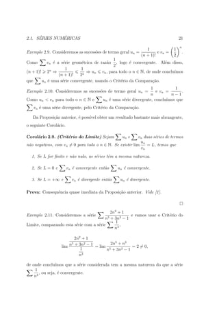´        ´
2.1. SERIES NUMERICAS                                                           21
                                                                                 n
                                                              1            1
Exemplo 2.9. Consideremos as sucess˜es de termo geral un =
                                    o                               e vn =    .
                                                           (n + 1)!        2
                                             1
Como       vn ´ a s´rie geom´trica de raz˜o , logo ´ convergente. Al´m disso,
              e    e         e           a            e                  e
                                             2
                     1      1
(n + 1)! 2n ⇒                  ⇒ un vn , para todo o n ∈ N, de onde conclu´ımos
                 (n + 1)!   2n
que     un ´ uma s´rie convergente, usando o Crit´rio da Compara¸ao.
           e       e                             e               c˜
                                                                   1           1
Exemplo 2.10. Consideremos as sucess˜es de termo geral un =
                                    o                                 e vn =      .
                                                                   n         n−1
Como un < vn para todo o n ∈ N e          un ´ uma s´rie divergente, conclu´
                                             e      e                      ımos que
   vn ´ uma s´rie divergente, pelo Crit´rio da Compara¸ao.
      e      e                         e              c˜

   Da Proposi¸ao anterior, ´ poss´ obter um resultado bastante mais abrangente,
             c˜            e     ıvel
o seguinte Corol´rio.
                a

Corol´rio 2.9. (Crit´rio do Limite) Sejam
     a              e                               un e   vn duas s´ries de termos
                                                                    e
                                                            un
n˜o negativos, com vn = 0 para todo o n ∈ N. Se existir lim
 a                                                              = L, temos que
                                                            vn
  1. Se L for ﬁnito e n˜o nulo, as s´ries tˆm a mesma natureza.
                       a            e      e

  2. Se L = 0 e         vn ´ convergente ent˜o
                           e                a     un ´ convergente.
                                                     e

  3. Se L = +∞ e          vn ´ divergente ent˜o
                             e               a     un ´ divergente.
                                                      e

Prova: Consequˆncia quase imediata da Proposi¸˜o anterior. Vide [1].
              e                              ca



                                            2n2 + 1
Exemplo 2.11. Consideremos a s´rie
                              e                       e vamos usar o Crit´rio do
                                                                         e
                                         n5 + 3n2 − 1
                                               1
Limite, comparando esta s´rie com a s´rie
                         e           e           ,
                                              n3

                         2n2 + 1
                       5      2         2n5 + n3
                  lim n + 3n − 1 = lim 5          = 2 = 0,
                            1         n + 3n2 − 1
                           n3

de onde conclu´ ımos que a s´rie considerada tem a mesma natureza do que a s´rie
                             e                                              e
    1
       , ou seja, ´ convergente.
                  e
    n3
 