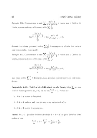 22                                                         CAP´         ´
                                                              ITULO 2. SERIES

                                            2n2 + 1
Exemplo 2.12. Consideremos a s´rie
                                e                     e vamos usar o Crit´rio do
                                                                         e
                                         n5 + 3n2 − 1
                                               1
Limite, comparando esta s´rie com a s´rie
                         e           e           ,
                                              n2

                              2n2 + 1
                            5      2         2n4 + n2
                       lim n + 3n − 1 = lim 5          = 0,
                                 1         n + 3n2 − 1
                                n2

                                            1
de onde conclu´
              ımos que como a s´rie
                               e               ´ convergente e o limite ´ 0, ent˜o a
                                               e                        e       a
                                            n3
s´rie considerada ´ convergente.
 e                e
                                            2n2 + 1
Exemplo 2.13. Consideremos a s´rie
                              e                       e vamos usar o Crit´rio do
                                                                         e
                                         n5 + 3n2 − 1
                                              1
Limite, comparando esta s´rie com a s´rie
                         e           e          ,
                                              n

                              2n2 + 1
                            5      2          2n3 + n
                       lim n + 3n − 1 = lim 5          = 0,
                                 1         n + 3n2 − 1
                                 n

                        1
mas como a s´rie
            e             ´ divergente, nada podemos concluir acerca da s´rie consi-
                          e                                              e
                        n
derada.

Proposi¸˜o 2.10. (Crit´rio de d’Alembert ou da Raz˜o) Seja
         ca                e                                a               un uma
                                               un+1
s´rie de termos positivos (un > 0) tal que lim
 e                                                  = L. Temos que
                                                un

     1. Se L > 1 a s´rie ´ divergente.
                    e    e

     2. Se L = 1 nada se pode concluir acerca da natureza da s´rie.
                                                              e

     3. Se L < 1 a s´rie ´ convergente.
                    e    e


Prova: Se L < 1 podemos escolher R tal que L < R < 1 tal que a partir de certa
ordem se tem
                          un+1     Rn+1  un+1  un
                               <R=    n
                                        ⇒ n+1 < n .
                           un       R    R     R
 