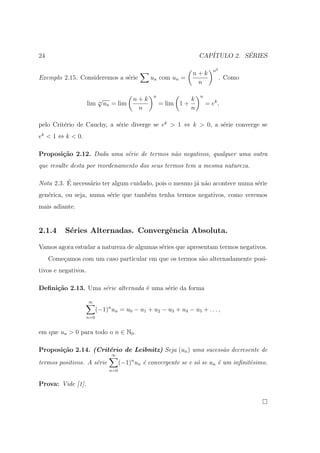 24                                                                     CAP´         ´
                                                                          ITULO 2. SERIES

                                                                              n2
                                                                   n+k
Exemplo 2.15. Consideremos a s´rie
                              e                   un com un =                      . Como
                                                                    n

                                                   n                   n
                           √                n+k                    k
                     lim   n
                               un = lim                = lim 1 +           = ek ,
                                             n                     n

pelo Crit´rio de Cauchy, a s´rie diverge se ek > 1 ⇔ k > 0, a s´rie converge se
         e                  e                                  e
ek < 1 ⇔ k < 0.

Proposi¸˜o 2.12. Dada uma s´rie de termos n˜o negativos, qualquer uma outra
       ca                  e               a
que resulte desta por reordenamento dos seus termos tem a mesma natureza.

          ´
Nota 2.3. E necess´rio ter algum cuidado, pois o mesmo j´ n˜o acontece numa s´rie
                  a                                     a a                  e
gen´rica, ou seja, numa s´rie que tamb´m tenha termos negativos, como veremos
   e                     e            e
mais adiante.


2.1.4     S´ries Alternadas. Convergˆncia Absoluta.
           e                        e

Vamos agora estudar a natureza de algumas s´ries que apresentam termos negativos.
                                           e
     Come¸amos com um caso particular em que os termos s˜o alternadamente posi-
         c                                              a
tivos e negativos.

Deﬁni¸˜o 2.13. Uma s´rie alternada ´ uma s´rie da forma
     ca             e              e      e

                     ∞
                           (−1)n un = u0 − u1 + u2 − u3 + u4 − u5 + . . . ,
                     n=0


em que un > 0 para todo o n ∈ N0 .

Proposi¸˜o 2.14. (Crit´rio de Leibnitz) Seja (un ) uma sucess˜o decresente de
       ca             e                                      a
                                 ∞
termos positivos. A s´rie
                     e                 (−1)n un ´ convergente se e s´ se un ´ um inﬁnit´simo.
                                                e                   o       e          e
                                 n=0


Prova: Vide [1].
 