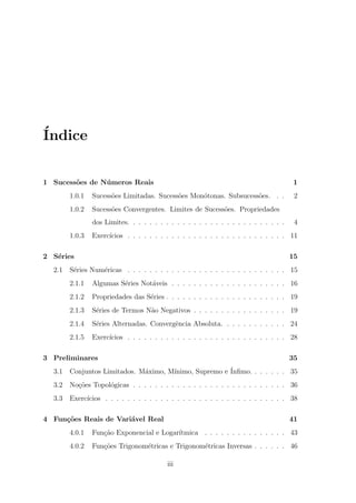 ´
Indice


1 Sucess˜es de N´ meros Reais
        o       u                                                                       1
        1.0.1   Sucess˜es Limitadas. Sucess˜es Mon´tonas. Subsucess˜es. . .
                      o                    o      o                o                    2
        1.0.2   Sucess˜es Convergentes. Limites de Sucess˜es. Propriedades
                      o                                  o
                dos Limites. . . . . . . . . . . . . . . . . . . . . . . . . . . . .    4
        1.0.3   Exerc´
                     ıcios . . . . . . . . . . . . . . . . . . . . . . . . . . . . . 11

2 S´ries
   e                                                                                   15
  2.1   S´ries Num´ricas . . . . . . . . . . . . . . . . . . . . . . . . . . . . . 15
         e        e
        2.1.1   Algumas S´ries Not´veis . . . . . . . . . . . . . . . . . . . . . 16
                         e        a
        2.1.2   Propriedades das S´ries . . . . . . . . . . . . . . . . . . . . . . 19
                                  e
        2.1.3   S´ries de Termos N˜o Negativos . . . . . . . . . . . . . . . . . 19
                 e                a
        2.1.4   S´ries Alternadas. Convergˆncia Absoluta. . . . . . . . . . . . 24
                 e                        e
        2.1.5   Exerc´
                     ıcios . . . . . . . . . . . . . . . . . . . . . . . . . . . . . 28

3 Preliminares                                                                         35
  3.1                                 ınimo, Supremo e ´
        Conjuntos Limitados. M´ximo, M´
                              a                        Inﬁmo. . . . . . . 35
  3.2   No¸oes Topol´gicas . . . . . . . . . . . . . . . . . . . . . . . . . . . . 36
          c˜        o
  3.3   Exerc´
             ıcios . . . . . . . . . . . . . . . . . . . . . . . . . . . . . . . . . 38

4 Fun¸oes Reais de Vari´vel Real
     c˜                a                                                               41
        4.0.1   Fun¸˜o Exponencial e Logar´
                   ca                     ıtmica . . . . . . . . . . . . . . . 43
        4.0.2   Fun¸˜es Trigonom´tricas e Trigonom´tricas Inversas . . . . . . 46
                   co           e                 e

                                          iii
 