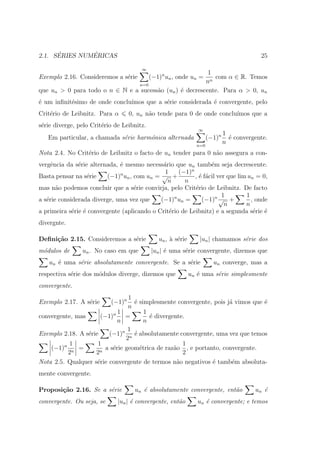 ´        ´
2.1. SERIES NUMERICAS                                                                      25

                                       ∞
                                                          1
Exemplo 2.16. Consideremos a s´rie
                              e             (−1)n un , onde un =
                                                            com α ∈ R. Temos
                                n=0
                                                         nα
que un > 0 para todo o n ∈ N e a sucess˜o (un ) ´ decrescente. Para α > 0, un
                                       a        e
´ um inﬁnit´simo de onde conclu´
e          e                   ımos que a s´rie considerada ´ convergente, pelo
                                           e                e
Crit´rio de Leibnitz. Para α
    e                              0, un n˜o tende para 0 de onde conclu´
                                          a                             ımos que a
s´rie diverge, pelo Crit´rio de Leibnitz.
 e                      e
                                                                 ∞
                                                                              1
   Em particular, a chamada s´rie harm´nica alternada
                             e        o                               (−1)n     ´ convergente.
                                                                                e
                                                                n=0
                                                                              n
Nota 2.4. No Crit´rio de Leibnitz o facto de un tender para 0 n˜o assegura a con-
                 e                                             a
vergˆncia da s´rie alternada, ´ mesmo necess´rio que un tamb´m seja decrescente.
     e         e              e                a                 e
                                               1    (−1)n
Basta pensar na s´rie
                  e       (−1)n un , com un = √ +         , ´ f´cil ver que lim un = 0,
                                                            e a
                                                 n     n
mas n˜o podemos concluir que a s´rie convirja, pelo Crit´rio de Leibnitz. De facto
       a                             e                    e
                                                                      1        1
a s´rie considerada diverge, uma vez que
   e                                          (−1)n un =     (−1)n √ +           , onde
                                                                       n       n
a primeira s´rie ´ convergente (aplicando o Crit´rio de Leibnitz) e a segunda s´rie ´
             e e                                 e                                e e
divergnte.

Deﬁni¸˜o 2.15. Consideremos a s´rie
     ca                        e               un , ` s´rie
                                                    a e          |un | chamamos s´rie dos
                                                                                 e
m´dulos de
 o              un . No caso em que         |un | ´ uma s´rie convergente, dizemos que
                                                  e      e
   un ´ uma s´rie absolutamente convergente. Se a s´rie
      e      e                                     e                    un converge, mas a
respectiva s´rie dos m´dulos diverge, dizemos que
            e         o                                       un ´ uma s´rie simplesmente
                                                                 e      e
convergente.
                                 1
Exemplo 2.17. A s´rie
                 e         (−1)n   ´ simplesmente convergente, pois j´ vimos que ´
                                   e                                 a           e
                                 n
                             1         1
convergente, mas      (−1)n =            ´ divergente.
                                         e
                             n         n
                                 1
Exemplo 2.18. A s´rie
                 e       (−1)n n ´ absolutamente convergente, uma vez que temos
                                   e
                                2
          1          1                               1
    (−1)n n =         n
                        a s´rie geom´trica de raz˜o , e portanto, convergente.
                           e         e            a
          2         2                                2
Nota 2.5. Qualquer s´rie convergente de termos n˜o negativos ´ tamb´m absoluta-
                     e                             a          e       e
mente convergente.

Proposi¸˜o 2.16. Se a s´rie
       ca              e             un ´ absolutamente convergente, ent˜o
                                        e                               a                un ´
                                                                                            e
convergente. Ou seja, se      |un | ´ convergente, ent˜o
                                    e                 a          un ´ convergente; e temos
                                                                    e
 