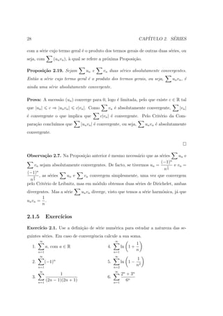 28                                                                       CAP´         ´
                                                                            ITULO 2. SERIES

com a s´rie cujo termo geral ´ o produto dos termos gerais de outras duas s´ries, ou
       e                     e                                             e
seja, com           (un vn ), ` qual se refere a pr´xima Proposi¸ao.
                              a                    o            c˜

Proposi¸˜o 2.19. Sejam
       ca                             un e       vn duas s´ries absolutamente convergentes.
                                                          e
Ent˜o a s´rie cujo termo geral ´ o produto dos termos gerais, ou seja,
   a     e                     e                                                          un v n , ´
                                                                                                   e
ainda uma s´rie absolutamente convergente.
           e

Prova: A sucess˜o (un ) converge para 0, logo ´ limitada, pelo que existe c ∈ R tal
               a                              e
que |un |         c ⇒ |un vn |   c|vn |. Como       vn ´ absolutamente convergente,
                                                       e                                       |vn |
´ convergente o que implica que
e                                               c|vn | ´ convergente. Pelo Crit´rio da Com-
                                                       e                       e
para¸˜o conclu´
    ca        ımos que             |un vn | ´ convergente, ou seja,
                                            e                                un vn ´ absolutamente
                                                                                   e
convergente.




Observa¸˜o 2.7. Na Proposi¸ao anterior ´ mesmo necess´rio que as s´ries
          ca                  c˜          e              a          e         un e
                                                                         n
                                                                    (−1)
    vn sejam absolutamente convergentes. De facto, se tivermos un =    1    e vn =
                                                                      n3
(−1)n
   2   , as s´ries
             e       un e     vn convergem simplesmente, uma vez que convergem
 n3
pelo Crit´rio de Leibnitz, mas em m´dulo obtemos duas s´ries de Dirichelet, ambas
          e                         o                    e
divergentes. Mas a s´rie
                    e              un vn diverge, visto que temos a s´rie harm´nica, j´ que
                                                                     e        o       a
        1
un vn = .
        n

2.1.5           Exerc´
                     ıcios

Exerc´
     ıcio 2.1. Use a deﬁni¸˜o de s´rie num´rica para estudar a natureza das se-
                          ca      e       e
guintes s´ries. Em caso de convergˆncia calcule a sua soma.
         e                        e
          ∞                                             ∞
                                                                        1
     1.         a, com a ∈ R                       4.         ln 1 +
          n=1                                           n=1
                                                                        n
           ∞                                             ∞
                                                                        1
     2.         (−1)n                              5.         ln 1 −
          n=1                                           n=2
                                                                        n2
           ∞                                             ∞
                       1                                      2n + 3n
     3.                                            6.
          n=1
                (2n − 1)(2n + 1)                        n=1
                                                                 6n
 