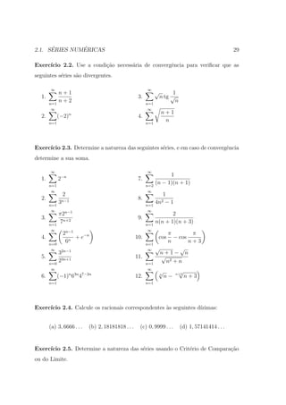 ´        ´
2.1. SERIES NUMERICAS                                                                                 29

Exerc´
     ıcio 2.2. Use a condi¸ao necess´ria de convergˆncia para veriﬁcar que as
                          c˜        a              e
seguintes s´ries s˜o divergentes.
           e      a

       ∞                                                 ∞
             n+1                                               √         1
  1.                                                3.             n tg √
       n=1
             n+2                                         n=1
                                                                          n
        ∞                                                ∞
                      n                                            n+1
  2.         (−2)                                   4.
       n=1                                               n=1
                                                                    n



Exerc´
     ıcio 2.3. Determine a natureza das seguintes s´ries, e em caso de convergˆncia
                                                   e                          e
determine a sua soma.

       ∞                                                 ∞
              −n                                                     1
  1.         2                                      7.
       n=1                                               n=2
                                                               (n − 1)(n + 1)
        ∞                                                 ∞
                 2                                                1
  2.                                                8.
       n=1
             3n−1                                        n=1
                                                               4n2 − 1
        ∞        n−1                                      ∞
             π2                                                       2
  3.                                                9.
       n=1
             7n+2                                        n=1
                                                               n(n + 1)(n + 3)
        ∞            n−1                                  ∞
                 2                                                  π        π
  4.                n
                      + e−n                        10.          cos   − cos
       n=0
                  6                                      n=1
                                                                    n       n+3
        ∞                                                 ∞    √        √
             32n−1                                               n+1− n
  5.                                               11.           √
       n=0
             23n+1                                       n=1
                                                                   n2 + n
        ∞                                                 ∞
                                                                √             √
  6.         (−1)n 63n 47−2n                       12.          n
                                                                    n−   n+3
                                                                                  n+3
       n=1                                               n=1




Exerc´
     ıcio 2.4. Calcule os racionais correspondentes `s seguintes d´
                                                    a             ızimas:


       (a) 3, 6666 . . .   (b) 2, 18181818 . . .     (c) 0, 9999 . . .        (d) 1, 57141414 . . .


Exerc´
     ıcio 2.5. Determine a natureza das s´ries usando o Crit´rio de Compara¸ao
                                         e                  e              c˜
ou do Limite.
 