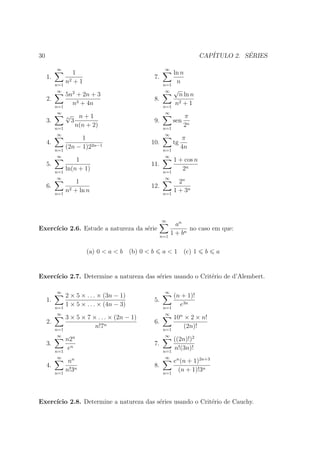 30                                                                            CAP´         ´
                                                                                 ITULO 2. SERIES

          ∞                                                 ∞
                  1                                               ln n
     1.          2+1
                                                      7.
          n=1
                n                                           n=1
                                                                   n
           ∞        2                                        ∞    √
                5n + 2n + 3                                          n ln n
     2.                                               8.
          n=1
                  n3 + 4n                                   n=1
                                                                   n 2+1

           ∞                                                 ∞
                √
                n        n+1                                            π
     3.             3                                 9.          sen
          n=1
                        n(n + 2)                            n=1
                                                                        2n
           ∞                                                 ∞
                      1                                                π
     4.                                           10.             tg
          n=1
                (2n − 1)22n−1                               n=1
                                                                       4n
           ∞                                                 ∞
                    1                                             1 + cos n
     5.                                           11.
          n=1
                ln(n + 1)                                   n=1
                                                                     2n
           ∞                                                 ∞
                    1                                               2n
     6.          2 + ln n
                                                  12.
          n=1
                n                                           n=1
                                                                  1 + 3n



                                                           ∞
                                                                   an
Exerc´
     ıcio 2.6. Estude a natureza da s´rie
                                     e                                  no caso em que:
                                                           n=1
                                                                 1 + bn

                            (a) 0 < a < b (b) 0 < b        a < 1 (c) 1         b   a


Exerc´
     ıcio 2.7. Determine a natureza das s´ries usando o Crit´rio de d’Alembert.
                                         e                  e

          ∞                                                 ∞
                2 × 5 × . . . × (3n − 1)                          (n + 1)!
     1.                                               5.
          n=1
                1 × 5 × . . . × (4n − 3)                    n=1
                                                                    e3n
           ∞                                                 ∞
                3 × 5 × 7 × . . . × (2n − 1)                      10n × 2 × n!
     2.                                               6.
          n=1
                           n!7n                             n=1
                                                                      (2n)!
           ∞                                                 ∞
                n2n                                               ((2n)!)2
     3.                                               7.
          n=1
                 en                                         n=1
                                                                  n!(3n)!
           ∞                                                 ∞
                 nn                                               en (n + 1)2n+3
     4.                                               8.
          n=1
                n!3n                                        n=1
                                                                    (n + 1)!3n




Exerc´
     ıcio 2.8. Determine a natureza das s´ries usando o Crit´rio de Cauchy.
                                         e                  e
 