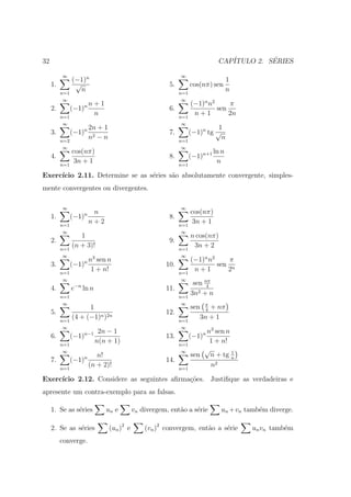 32                                                                            CAP´         ´
                                                                                 ITULO 2. SERIES

          ∞                                                  ∞
                (−1)n                                                               1
     1.          √                                      5.         cos(nπ) sen
          n=1
                   n                                         n=1
                                                                                    n
           ∞                                                  ∞
                        n+1                                        (−1)n n2     π
     2.         (−1)n                                   6.                  sen
          n=1
                         n                                   n=1
                                                                    n+1         2n
           ∞                                                  ∞
                        2n + 1                                             1
     3.         (−1)n                                   7.       (−1)n tg √
          n=2
                        n2 − n                               n=1
                                                                            n
           ∞                                                 ∞
                cos(nπ)                                                      ln n
     4.                                                 8.         (−1)n+1
          n=1
                 3n + 1                                      n=1
                                                                              n

Exerc´
     ıcio 2.11. Determine se as s´ries s˜o absolutamente convergente, simples-
                                 e      a
mente convergentes ou divergentes.

          ∞                                                  ∞
                  n n                                              cos(nπ)
     1.     (−1)                                        8.
        n=1
                 n+2                                         n=1
                                                                    3n + 1
          ∞                                                   ∞
                   1                                               n cos(nπ)
     2.                                                 9.
          n=1
                (n + 3)!                                     n=1
                                                                    3n + 2
           ∞             3                                    ∞
                        n sen n                                    (−1)n n2     π
     3.         (−1)n                                  10.                  sen n
          n=1
                         1 + n!                              n=1
                                                                    n+1        2
           ∞                                                  ∞
                                                                    sen nπ
     4.         e−n ln n                               11.               4

          n=1                                                n=1
                                                                   3n2 + n
           ∞                                                  ∞
                      1                                            sen π + nπ
                                                                        4
     5.                                                12.
          n=1
                (4 + (−1)n )2n                               n=1
                                                                      3n + 1
           ∞                                                  ∞
                            2n − 1                                     n3 sen n
     6.         (−1)n−1                                13.         (−1)n
          n=1
                           n(n + 1)                          n=1
                                                                        1 + n!
           ∞                                                  ∞       √         1
                           n!                                      sen n + tg n
     7.         (−1)n                                  14.
          n=1
                        (n + 2)!                             n=1
                                                                        n2

Exerc´
     ıcio 2.12. Considere as seguintes aﬁrma¸oes. Justiﬁque as verdadeiras e
                                            c˜
apresente um contra-exemplo para as falsas.

     1. Se as s´ries
               e              un e          vn divergem, ent˜o a s´rie
                                                            a     e            un +vn tamb´m diverge.
                                                                                          e

     2. Se as s´ries
               e                 (un )2 e       (vn )2 convergem, ent˜o a s´rie
                                                                     a     e            un vn tamb´m
                                                                                                  e
          converge.
 