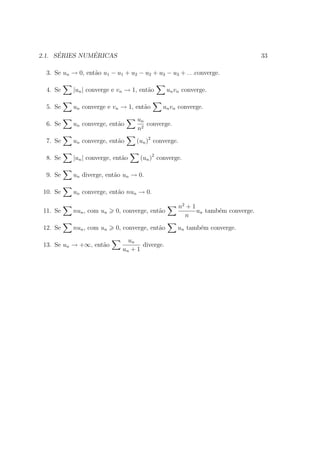 ´        ´
2.1. SERIES NUMERICAS                                                              33

  3. Se un → 0, ent˜o u1 − u1 + u2 − u2 + u3 − u3 + . . .converge.
                   a

  4. Se    |un | converge e vn → 1, ent˜o
                                       a        un vn converge.

  5. Se    un converge e vn → 1, ent˜o
                                    a        un vn converge.
                                   un
  6. Se    un converge, ent˜o
                           a          converge.
                                   n2
  7. Se    un converge, ent˜o
                           a       (un )2 converge.

  8. Se    |un | converge, ent˜o
                              a     (un )2 converge.

  9. Se    un diverge, ent˜o un → 0.
                          a

 10. Se    un converge, ent˜o nun → 0.
                           a

                                                      n2 + 1
 11. Se    nun , com un    0, converge, ent˜o
                                           a                 un tamb´m converge.
                                                                    e
                                                        n
 12. Se    nun , com un    0, converge, ent˜o
                                           a        un tamb´m converge.
                                                           e
                                un
 13. Se un → +∞, ent˜o
                    a                diverge.
                              un + 1
 
