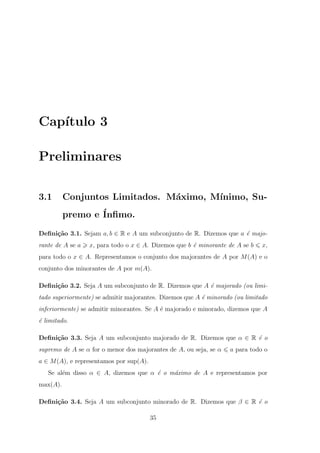 Cap´
   ıtulo 3

Preliminares

3.1       Conjuntos Limitados. M´ximo, M´
                                a       ınimo, Su-
          premo e ´
                  Inﬁmo.
Deﬁni¸˜o 3.1. Sejam a, b ∈ R e A um subconjunto de R. Dizemos que a ´ majo-
     ca                                                             e
rante de A se a   x, para todo o x ∈ A. Dizemos que b ´ minorante de A se b
                                                      e                       x,
para todo o x ∈ A. Representamos o conjunto dos majorantes de A por M (A) e o
conjunto dos minorantes de A por m(A).

Deﬁni¸˜o 3.2. Seja A um subconjunto de R. Dizemos que A ´ majorado (ou limi-
     ca                                                 e
tado superiormente) se admitir majorantes. Dizemos que A ´ minorado (ou limitado
                                                         e
inferiormente) se admitir minorantes. Se A ´ majorado e minorado, dizemos que A
                                           e
´ limitado.
e

Deﬁni¸˜o 3.3. Seja A um subconjunto majorado de R. Dizemos que α ∈ R ´ o
     ca                                                              e
supremo de A se α for o menor dos majorantes de A, ou seja, se α   a para todo o
a ∈ M (A), e representamos por sup(A).
   Se al´m disso α ∈ A, dizemos que α ´ o m´ximo de A e representamos por
        e                             e    a
max(A).

Deﬁni¸˜o 3.4. Seja A um subconjunto minorado de R. Dizemos que β ∈ R ´ o
     ca                                                              e

                                         35
 