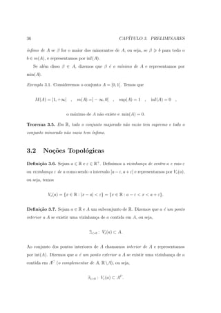 36                                                CAP´
                                                     ITULO 3. PRELIMINARES

´
ınﬁmo de A se β for o maior dos minorantes de A, ou seja, se β         b para todo o
b ∈ m(A), e representamos por inf(A).
     Se al´m disso β ∈ A, dizemos que β ´ o m´
          e                             e    ınimo de A e representamos por
min(A).

Exemplo 3.1. Consideremos o conjunto A = [0, 1[. Temos que


     M (A) = [1, +∞[ ,     m(A) =] − ∞, 0] ,      sup(A) = 1 ,     inf(A) = 0 ,


                     o m´ximo de A n˜o existe e min(A) = 0.
                        a           a

Teorema 3.5. Em R, todo o conjunto majorado n˜o vazio tem supremo e todo o
                                             a
conjunto minorado n˜o vazio tem ´
                   a            ınﬁmo.



3.2       No¸˜es Topol´gicas
            co        o
Deﬁni¸˜o 3.6. Sejam a ∈ R e ε ∈ R+ . Deﬁnimos a vizinhan¸a de centro a e raio ε
     ca                                                 c
ou vizinhan¸a ε de a como sendo o intervalo ]a − ε, a + ε[ e representamos por Vε (a),
           c
ou seja, temos


           Vε (a) = {x ∈ R : |x − a| < ε} = {x ∈ R : a − ε < x < a + ε}.


Deﬁni¸˜o 3.7. Sejam a ∈ R e A um subconjunto de R. Dizemos que a ´ um ponto
     ca                                                          e
interior a A se existir uma vizinhan¸a de a contida em A, ou seja,
                                    c


                                 ∃ε>0 : Vε (a) ⊂ A.


Ao conjunto dos pontos interiores de A chamamos interior de A e representamos
por int(A). Dizemos que a ´ um ponto exterior a A se existir uma vizinhan¸a de a
                          e                                              c
contida em AC (o complementar de A, R A), ou seja,


                                 ∃ε>0 : Vε (a) ⊂ AC .
 