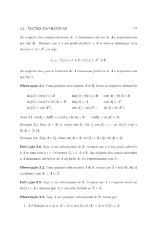 ¸˜        ´
3.2. NOCOES TOPOLOGICAS                                                          37

Ao conjunto dos pontos exteriores de A chamamos exterior de A e representamos
por ext(A). Dizemos que a ´ um ponto fronteiro a A se toda a vizinhan¸a de a
                          e                                          c
intersecta A e AC , ou seja,


                      ∀ε>0 : Vε (a) ∩ A = ∅ ∧ Vε (a) ∩ AC = ∅.


Ao conjunto dos pontos fronteiros de A chamamos fronteira de A e representamos
por fr(A).

Observa¸˜o 3.1. Para qualquer subconjunto A de R, temos as seguintes aﬁrma¸˜es
       ca                                                                 co


     int(A) ∩ ext(A) = ∅             int(A) ∩ fr(A) = ∅     ext(A) ∩ fr(A) = ∅
     int(A) ∪ ext(A) ∪ fr(A) = R     int(A) ⊂ A             ext(A) ⊂ AC
     int(A) = ext(AC )               ext(A) = int(AC )      fr(A) = fr(AC )

Nota 3.1. int(∅) = fr(∅) = ext(R) = fr(R) = ∅     ext(∅) = int(R) = R.

Exemplo 3.2. Seja A = [0, 1[, ent˜o int(A) =]0, 1[, ext(A) =] − ∞, 0[∪]1, +∞[ e
                                 a
fr(A) = {0, 1}.

Exemplo 3.3. Seja A = Q, ent˜o int(A) = ∅, ext(A) = R  Q e fr(A) = Q.
                            a

Deﬁni¸˜o 3.8. Seja A um subconjunto de R, dizemos que a ´ um ponto aderente
     ca                                                 e
a A se para todo o ε > 0 tivermos Vε (a) ∩ A = ∅. Ao conjunto dos pontos aderentes
a A chamamos aderˆncia de A ou fecho de A e representamos por A.
                 e

Observa¸˜o 3.2. Para qualquer subconjunto A de R, temos que A = int(A) ∪ fr(A)
       ca
e portanto, int(A) ⊂ A ⊂ A.

Deﬁni¸˜o 3.9. Seja A um subconjunto de R, dizemos que A ´ conjunto aberto se
     ca                                                 e
int(A) = A e dizemos que A ´ conjunto fechado se A = A.
                           e

Observa¸˜o 3.3. Seja A um qualquer subconjunto de R, temos que
       ca

  1. A ´ fechado se e s´ se A = A ⇔ int(A) ∪ fr(A) = A ⇔ fr(A) ⊂ A
       e               o
 