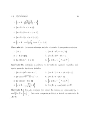 3.3. EXERC´
          ICIOS                                                                   39
                 √
                    2x + 1
  2.   x∈R:                      0
               x2   + 4x + 3
  3. {x ∈ R : 2x > |x + 3|}

  4. {x ∈ R : |2x + 1| > |x + 2|}

  5. {x ∈ R : 3|x| − |x − 2|     9}.
                       (−1)n
  6.   x∈R:x=                ∧ n ∈ N ∪ [2, 3].
                       n+4
Exerc´
     ıcio 3.2. Determine o interior, exterior e fronteira dos seguintes conjuntos

  1. [−1, 1]                                4. {x ∈ R : x2 (x − 1)     0}

  2. ] − 2, 3] ∪ {6}                        5. {x ∈ R : 2x2 − 3x > 5}
                                                             1
  3. {x ∈ R : |x2 − 1|      1}              6.   x∈R:x=        ∧n∈N
                                                             n
Exerc´
     ıcio 3.3. Determine a aderˆncia e o derivado dos seguintes conjuntos, indi-
                               e
cando quais s˜o abertos ou fechados.
             a

  1. {x ∈ R : (x2 − 1) + x < 7}             5. {x ∈ R : |x − 3| − 2|x + 5| < 3}
              √
  2. {x ∈ R : x2 − 16 < 2 − x}              6. {x ∈ R : x + |x| < 1}
                                                             1
  3. {x ∈ R : |x − 5| > 1}                  7.   x∈R:x=        ∧n∈N
                                                             n
                1 − 2x
  4.   x∈R:            >2                   8. {x ∈ R : x = cos(nπ) ∧ n ∈ N}
                2x − 3
Exerc´ ıcio 3.4. Seja A o conjunto dos termos da sucess˜o de termo geral un =
                                                       a
    nπ            1
sen     e B = − , 1 . Determine o supremo, o ´ınﬁmo, a fronteira e o derivado de
     4            2
A ∪ B.
 