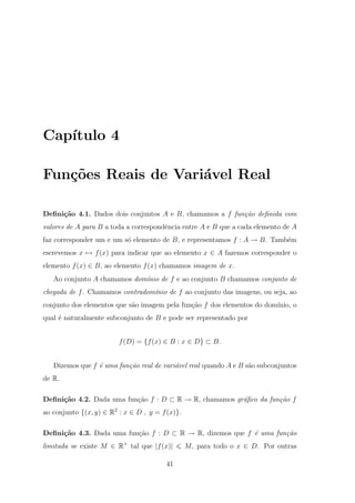 Cap´
   ıtulo 4

Fun¸oes Reais de Vari´vel Real
   c˜                a

Deﬁni¸˜o 4.1. Dados dois conjuntos A e B, chamamos a f fun¸˜o deﬁnida com
     ca                                                   ca
valores de A para B a toda a correspondˆncia entre A e B que a cada elemento de A
                                       e
faz corresponder um e um s´ elemento de B, e representamos f : A → B. Tamb´m
                          o                                               e
escrevemos x → f (x) para indicar que ao elemento x ∈ A fazemos corresponder o
elemento f (x) ∈ B, ao elemento f (x) chamamos imagem de x.
   Ao conjunto A chamamos dom´nio de f e ao conjunto B chamamos conjunto de
                             ı
chegada de f . Chamamos contradom´nio de f ao conjunto das imagens, ou seja, ao
                                 ı
conjunto dos elementos que s˜o imagem pela fun¸˜o f dos elementos do dom´
                            a                 ca                        ınio, o
qual ´ naturalmente subconjunto de B e pode ser representado por
     e


                         f (D) = {f (x) ∈ B : x ∈ D} ⊂ B.


   Dizemos que f ´ uma fun¸˜o real de vari´vel real quando A e B s˜o subconjuntos
                 e        ca              a                       a
de R.

Deﬁni¸˜o 4.2. Dada uma fun¸ao f : D ⊂ R → R, chamamos gr´ﬁco da fun¸˜o f
     ca                   c˜                            a          ca
ao conjunto {(x, y) ∈ R2 : x ∈ D , y = f (x)}.

Deﬁni¸˜o 4.3. Dada uma fun¸ao f : D ⊂ R → R, dizemos que f ´ uma fun¸˜o
     ca                   c˜                               e        ca
limitada se existe M ∈ R+ tal que |f (x)|        M , para todo o x ∈ D. Por outras

                                         41
 
