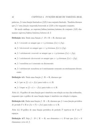 42                      CAP´           ¸˜                ´
                           ITULO 4. FUNCOES REAIS DE VARIAVEL REAL

palavras, f ´ uma fun¸˜o limitada se f (D) ´ um conjunto limitado. Tamb´m dizemos
            e        ca                    e                           e
que f ´ uma fun¸˜o majorada/minorada se f (D) o for enquanto conjunto.
      e        ca
     De modo an´logo, ao supremo/´
               a                 ınﬁmo/m´ximo/m´
                                        a      ınimo do conjunto f (D) cha-
mamos supremo/´nﬁmo/m´ximo/m´nimo de f .
              ı      a      ı

Deﬁni¸˜o 4.4. Dada uma fun¸ao f : D ⊂ R → R, dizemos que
     ca                   c˜

     • f ´ crescente se sempre que x < y tivermos f (x)
         e                                                  f (y).

     • f ´ decrescente se sempre que x < y tivermos f (x)
         e                                                    f (y).

     • f ´ estritamente crescente se sempre que x < y tivermos f (x) < f (y).
         e

     • f ´ estritamente decrescente se sempre que x < y tivermos f (x) > f (y).
         e

     • f ´ mon´tona se ´ crescente ou decrescente.
         e    o        e

     • f ´ estritamente mon´tona se ´ estritamente crescente ou estritamente decres-
         e                 o        e
       cente.

Deﬁni¸˜o 4.5. Dada uma fun¸ao f : R → R, dizemos que
     ca                   c˜

     • f ´ par se f (−x) = f (x) para todo o x ∈ R.
         e

     • f ´´
         e ımpar se f (−x) = −f (x) para todo o x ∈ R.

Nota 4.1. O gr´ﬁco de uma fun¸ao par ´ sim´trico em rela¸˜o ao eixo das ordenadas,
              a              c˜      e    e             ca
enquanto que o gr´ﬁco de uma fun¸ao ´
                 a              c˜ ımpar ´ sim´trico em rela¸˜o ` origem.
                                         e    e             ca a

Deﬁni¸˜o 4.6. Dada uma fun¸ao f : R → R, dizemos que f ´ uma fun¸˜o peri´dica
     ca                   c˜                           e        ca      o
de per´
      ıodo T ∈ R se f (x + T ) = f (x) para todo o x ∈ R.

Nota 4.2. O gr´ﬁco de uma fun¸ao peri´dica de per´
              a              c˜      o           ıodo T repete-se de T em T
espa¸os.
    c

Deﬁni¸˜o 4.7. Seja f : D ⊂ R → R, aos elementos x ∈ D tais que f (x) = 0
     ca
chamamos zeros de f .
 