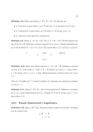 43

Deﬁni¸˜o 4.8. Dada uma fun¸ao f : D ⊂ R → B ⊂ R, dizemos que
     ca                   c˜

    • f ´ injectiva se para todo o x, y ∈ D tais que x = y tivermos f (x) = f (y).
        e

    • f ´ sobrejectiva se para todo o y ∈ B existe x ∈ D tal que f (x) = y.
        e

    • f ´ bijectiva se for injectiva e sobrejectiva.
        e

Deﬁni¸˜o 4.9. Sejam f : A ⊂ R → B ⊂ R e g : C ⊂ R → D ⊂ R duas fun¸oes tais
     ca                                                           c˜
que f (A) ∩ C = ∅. Deﬁnimos a fun¸˜o composta de g com f , a fun¸˜o designada por
                                 ca                             ca
g◦f , cujo dom´ ´ U = {x ∈ A : f (x) ∈ C} e para cada x ∈ U , (g◦f )(x) = g(f (x)).
              ınio e

                    x                     f (x)              g(f (x))
                                   f                   g

                                          g◦f


Deﬁni¸˜o 4.10. Dada uma fun¸ao injectiva f : D ⊂ R → R, deﬁnimos a fun¸˜o
     ca                    c˜                                         ca
inversa de f , como sendo g : f (D) ⊂ R → R tal que (g ◦ f )(x) = x para todo o
x ∈ D; assim, f (x) = y ⇔ x = g(y). Representaremos a fun¸˜o inversa de f por
                                                         ca
f −1 .

Nota 4.3. O gr´ﬁco de f −1 resulta do gr´ﬁco de f fazendo uma simetria em rela¸˜o
              a                         a                                     ca
` recta y = x.
a

Deﬁni¸˜o 4.11. Sejam f : D ⊂ R → R e S subconjunto de D. Deﬁnimos a restri¸˜o
     ca                                                                   ca
de f a S, a qual representamos por f|S , ` fun¸ao de S em R tal que f|S (x) = f (x)
                                         a    c˜
para cada x ∈ S.


4.0.1     Fun¸˜o Exponencial e Logar´
             ca                     ıtmica

Deﬁni¸˜o 4.12. Seja a ∈ R+ {1}, chamamos fun¸˜o exponencial de base a ` fun¸ao
     ca                                      ca                        a    c˜
real de vari´vel real
            a
                                       f :R → R
                                         x → ax
 