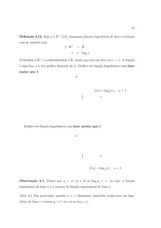 45

Deﬁni¸˜o 4.13. Seja a ∈ R+ {1}, chamamos fun¸˜o logar´
     ca                                      ca       ıtmica de base a ` fun¸ao
                                                                       a    c˜
real de vari´vel real
            a
                                f : R+ → R
                                      x → loga x

O dom´ ´ R+ e o contradom´ ´ R, sendo que tem um zero em x = 1. A fun¸˜o
     ınio e              ınio e                                      ca
´ injectiva, e o seu gr´ﬁco depende de a. Gr´ﬁco da fun¸˜o logar´
e                      a                    a          ca       ıtmica com base
maior que 1
                                         y



                                                         f (x) = loga (x),   a>1
                                             |                x
                                             1




   Gr´ﬁco da fun¸ao logar´
     a          c˜       ıtmica com base menor que 1

                                         y




                                             |                x
                                             1


                                                      f (x) = loga (x),   a<1


Observa¸˜o 4.1. Temos que y = ax se e s´ se loga y = x, ou seja, a fun¸˜o
       ca                              o                              ca
     ıtmica de base a ´ a inversa da fun¸ao exponencial de base a.
logar´                e                 c˜

Nota 4.4. Em particular, quando a = e, chamamos logaritmo nepperiano ao loga-
ritmo de base e e temos y = ex se e s´ se ln y = x.
                                     o
 
