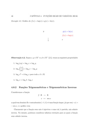 46                          CAP´           ¸˜                ´
                               ITULO 4. FUNCOES REAIS DE VARIAVEL REAL

Exemplo 4.2. Gr´ﬁco de f (x) = log(x) e g(x) = ln(x).
               a




                                           y                    g(x) = ln(x)

                                                                f (x) = log(x)
                                                |
                                                1              x




Observa¸˜o 4.2. Sejam x, y ∈ R+ e a, b ∈ R+ {1}, temos as seguintes propriedades
       ca

     1. loga (xy) = loga x + loga y

                x
     2. loga        = loga x − loga y
                y

     3. loga xk = k loga x para todo o k ∈ R

     4. loga x = loga b · logb x



4.0.2          Fun¸oes Trigonom´tricas e Trigonom´tricas Inversas
                  c˜           e                 e

Consideremos a fun¸˜o
                  ca
                                        f :R → R
                                          x → sen x

a qual tem dom´ R e contradom´ [−1, 1] e ´ uma fun¸ao ´
              ınio           ınio        e        c˜ ımpar, j´ que sen(−x) =
                                                             a
− sen x, e o gr´ﬁco vem
               a
     Claramente que a fun¸ao seno n˜o ´ injectiva e como tal, ` partida, n˜o admite
                         c˜        a e                        a           a
inversa. No entanto, podemos considerar inﬁnitas restri¸˜es para as quais a fun¸˜o
                                                       co                      ca
seno admite inversa.
 