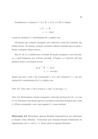 49

   Consideremos o conjunto U = {x ∈ R : x = kπ, k ∈ Z} e a fun¸˜o
                                                              ca


                                   i:U → R
                                        x → cotg x

a qual tem dom´
              ınio U e contradom´
                                ınio R e o gr´ﬁco vem
                                             a

   Claramente que a fun¸˜o cotangente n˜o ´ injectiva e como tal, ` partida, n˜o
                       ca              a e                        a           a
admite inversa. No entanto, podemos considerar inﬁnitas restri¸oes para as quais a
                                                              c˜
fun¸˜o cotangente admite inversa.
   ca

   Seja D =]0, π[ e consideremos a restri¸˜o da fun¸˜o cotangente a este intervalo,
                                         ca        ca
i|D , a qual designamos por restri¸˜o principal. A fun¸ao i|D ´ injectiva, pelo que
                                  ca                  c˜      e
podemos tomar a sua fun¸˜o inversa
                       ca

                                   −1
                             i|D        : R → ]0, π[
                                         x → arccotg x

fun¸˜o essa que a cada x faz corresponder o arco cuja cotangente ´ x, tem por
   ca                                                            e
dom´                 ınio ]0, π[ e o gr´ﬁco vem
   ınio R e contradom´                 a



Nota 4.11. Para cada x ∈]0, π[ temos y = cotg x ⇔ arccotg y = x.



Nota 4.12. Restringindo a fun¸ao cotangente a intervalos da forma ]kπ, kπ + π[, com
                             c˜
k ∈ Z, obter´
            ıamos uma fun¸ao injectiva e pod´
                         c˜                 ıamos ent˜o falar da fun¸ao que a cada
                                                     a              c˜
x ∈ R faz corresponder o arco cuja tangente ´ x, nessa restri¸˜o.
                                            e                ca




Observa¸˜o 4.3. Recordemos algumas f´rmulas trigonom´tricas que relacionam
       ca                           o               e
as fun¸˜es acima deﬁnidas. Comecemos pela chamada f´rmula fundamental da
      co                                           o
trigonometria cos2 x + sen2 x = 1. Temos ainda as seguintes f´rmulas:
                                                             o
 