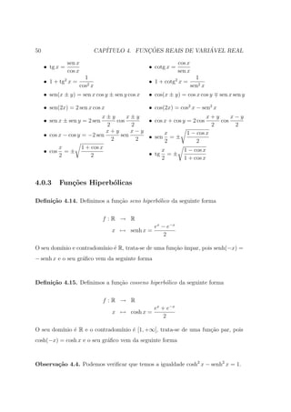 50                               CAP´           ¸˜                ´
                                    ITULO 4. FUNCOES REAIS DE VARIAVEL REAL

                sen x                                           cos x
     • tg x =                                    • cotg x =
                cos x                                           sen x
                          1                                               1
     • 1 + tg2 x =                               • 1 + cotg2 x =
                        cos2 x                                          sen2 x
     • sen(x ± y) = sen x cos y ± sen y cos x    • cos(x ± y) = cos x cos y      sen x sen y

     • sen(2x) = 2 sen x cos x                   • cos(2x) = cos2 x − sen2 x
                              x±y      x±y                           x+y     x−y
     • sen x ± sen y = 2 sen       cos      • cos x + cos y = 2 cos      cos
                               2        2                             2       2
                               x+y      x−y       x         1 − cos x
     • cos x − cos y = −2 sen       sen     • sen = ±
                                 2        2       2             2
           x         1 + cos x                   x         1 − cos x
     • cos = ±                              • tg = ±
           2             2                       2         1 + cos x



4.0.3      Fun¸oes Hiperb´licas
              c˜         o

Deﬁni¸˜o 4.14. Deﬁnimos a fun¸˜o seno hiperb´lico da seguinte forma
     ca                      ca             o


                                   f :R → R
                                                     ex − e−x
                                      x → senh x =
                                                         2

O seu dom´ e contradom´ ´ R, trata-se de uma fun¸ao ´
         ınio         ınio e                    c˜ ımpar, pois senh(−x) =
− senh x e o seu gr´ﬁco vem da seguinte forma
                   a



Deﬁni¸˜o 4.15. Deﬁnimos a fun¸˜o cosseno hiperb´lico da seguinte forma
     ca                      ca                o


                                   f :R → R
                                                     ex + e−x
                                      x → cosh x =
                                                         2

O seu dom´
         ınio ´ R e o contradom´
              e                ınio ´ [1, +∞[, trata-se de uma fun¸ao par, pois
                                    e                             c˜
cosh(−x) = cosh x e o seu gr´ﬁco vem da seguinte forma
                            a



Observa¸˜o 4.4. Podemos veriﬁcar que temos a igualdade cosh2 x − senh2 x = 1.
       ca
 