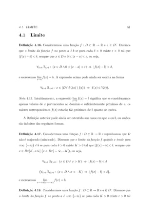 4.1. LIMITE                                                                     51

4.1     Limite

Deﬁni¸˜o 4.16. Consideremos uma fun¸ao f : D ⊂ R → R e a ∈ D . Dizemos
     ca                            c˜
que o limite da fun¸˜o f no ponto a ´ b se para cada δ > 0 existe ε > 0 tal que
                   ca               e
|f (x) − b| < δ, sempre que x ∈ D e 0 < |x − a| < ε, ou seja,


               ∀δ>0 ∃ε>0 : (x ∈ D ∧ 0 < |x − a| < ε) ⇒ |f (x) − b| < δ,


e escrevemos lim f (x) = b. A express˜o acima pode ainda ser escrita na forma
                                     a
               x→a



                 ∀δ>0 ∃ε>0 : x ∈ (D ∩ Vε (a)  {a}) ⇒ f (x) ∈ Vδ (b).


Nota 4.13. Intuitivamente, a express˜o lim f (x) = b signiﬁca que se considerarmos
                                    a
                                          x→a
apenas valores de x pertencentes ao dom´
                                       ınio e suﬁcientemente pr´ximos de a, os
                                                               o
valores correspondentes f (x) estar˜o t˜o pr´ximos de b quanto se queira.
                                   a a      o

   A Deﬁni¸ao anterior pode ainda ser estentida aos casos em que a ou b, ou ambos
          c˜
s˜o inﬁnitos das seguintes formas.
 a


Deﬁni¸˜o 4.17. Consideremos uma fun¸ao f : D ⊂ R → R e suponhamos que D
     ca                            c˜
n˜o ´ majorado (minorado). Dizemos que o limite da fun¸˜o f quando x tende para
 a e                                                  ca
+∞ −∞ ´ b se para cada δ > 0 existe K > 0 tal que |f (x) − b| < δ, sempre que
      e
x ∈ D∩]K, +∞[ x ∈ D∩] − ∞, −K[ , ou seja,


                     ∀δ>0 ∃K>0 : (x ∈ D ∧ x > K) ⇒ |f (x) − b| < δ


                 ∀δ>0 ∃K>0 : (x ∈ D ∧ x < −K) ⇒ |f (x) − b| < δ ,

e escrevemos         lim     f (x) = b.
               x→+∞(x→−∞)


Deﬁni¸˜o 4.18. Consideremos uma fun¸˜o f : D ⊂ R → R e a ∈ D . Dizemos que
     ca                            ca
o limite da fun¸˜o f no ponto a ´ +∞ −∞ se para cada K > 0 existe ε > 0 tal
               ca               e
 