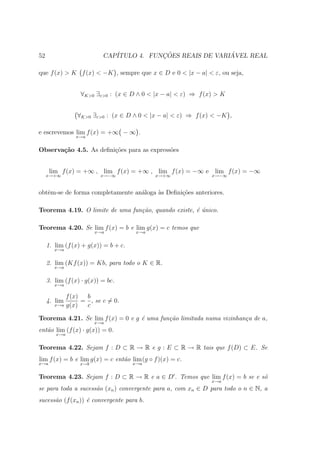 52                         CAP´           ¸˜                ´
                              ITULO 4. FUNCOES REAIS DE VARIAVEL REAL

que f (x) > K f (x) < −K , sempre que x ∈ D e 0 < |x − a| < ε, ou seja,


                  ∀K>0 ∃ε>0 : (x ∈ D ∧ 0 < |x − a| < ε) ⇒ f (x) > K


                 ∀K>0 ∃ε>0 : (x ∈ D ∧ 0 < |x − a| < ε) ⇒ f (x) < −K ,

e escrevemos lim f (x) = +∞ − ∞ .
                x→a


Observa¸˜o 4.5. As deﬁni¸˜es para as express˜es
       ca               co                  o


      lim f (x) = +∞ , lim f (x) = +∞ , lim f (x) = −∞ e lim f (x) = −∞
     x→+∞                 x→−∞               x→+∞             x→−∞



obtˆm-se de forma completamente an´loga `s Deﬁni¸oes anteriores.
   e                              a     a       c˜

Teorema 4.19. O limite de uma fun¸˜o, quando existe, ´ unico.
                                 ca                  e´

Teorema 4.20. Se lim f (x) = b e lim g(x) = c temos que
                        x→a            x→a


     1. lim (f (x) + g(x)) = b + c.
        x→a


     2. lim (Kf (x)) = Kb, para todo o K ∈ R.
        x→a


     3. lim (f (x) · g(x)) = bc.
        x→a

            f (x)  b
     4. lim       = , se c = 0.
        x→a g(x)   c

Teorema 4.21. Se lim f (x) = 0 e g ´ uma fun¸˜o limitada numa vizinhan¸a de a,
                                   e        ca                        c
                        x→a
ent˜o lim (f (x) · g(x)) = 0.
   a
        x→a


Teorema 4.22. Sejam f : D ⊂ R → R e g : E ⊂ R → R tais que f (D) ⊂ E. Se
lim f (x) = b e lim g(x) = c ent˜o lim (g ◦ f )(x) = c.
                                a
x→a               x→b                 x→a


Teorema 4.23. Sejam f : D ⊂ R → R e a ∈ D . Temos que lim f (x) = b se e s´
                                                                          o
                                                              x→a
se para toda a sucess˜o (xn ) convergente para a, com xn ∈ D para todo o n ∈ N, a
                     a
sucess˜o (f (xn )) ´ convergente para b.
      a            e
 