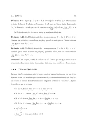 4.1. LIMITE                                                                         53

Deﬁni¸˜o 4.24. Sejam f : D ⊂ R → R, S subconjunto de D e a ∈ S . Dizemos que
     ca
o limite da fun¸˜o f relativo a S quando x tende para a ´ b se o limite da restri¸˜o
               ca                                       e                        ca
de f a S quando x tende para a ´ b, e escrevemos x→a f (x) = b ou
                               e                 lim                   lim f (x) = b.
                                                                      x→a,x∈S
                                                     x∈S

   Da Deﬁni¸ao anterior decorrem ainda as seguintes deﬁni¸˜es.
           c˜                                            co

Deﬁni¸˜o 4.25. Na Deﬁni¸ao anterior, no caso em que S = {x ∈ D : x < a},
     ca                c˜
dizemos que o limite ` esquerda da fun¸˜o f quando x tende para a ´ b e escrevemos
                     a                ca                          e
lim− f (x) = b ou f (a− ) = b.
x→a

Deﬁni¸˜o 4.26. Na Deﬁni¸ao anterior, no caso em que S = {x ∈ D : x > a},
     ca                c˜
dizemos que o limite ` direita da fun¸˜o f quando x tende para a ´ b e escrevemos
                     a               ca                          e
lim f (x) = b ou f (a+ ) = b.
x→a+

Teorema 4.27. Sejam f : D ⊂ R → R e a ∈ D . Temos que lim f (x) existe se e s´
                                                                             o
                                                                x→a
se os limites laterais (o limite ` esquerda e ` direita) em a existirem e forem iguais.
                                 a            a


4.1.1     Limites Not´veis
                     a

Para as fun¸˜es estudadas anteriormente existem alguns limites que por surgirem
           co
algumas vezes, por servirem para entender melhor o comportamento de tais fun¸oes,
                                                                            c˜
ou porque se tratam de indetermina¸oes, adquirem o t´
                                  c˜                ıtulo de ”not´veis”. Alguns
                                                                 a
deles s˜o os que se seguem
       a

   • Se a > 1, temos lim ax = +∞ e lim ax = 0
                       x→+∞              x→−∞


   • Se 0 < a < 1, temos lim ax = 0 e lim ax = +∞
                            x→+∞           x→−∞


   • Se a > 1, temos lim loga x = +∞ e lim loga x = −∞
                       x→+∞                  x→0


   • Se 0 < a < 1, temos lim loga x = −∞ e lim loga x = +∞
                            x→+∞                   x→0

         ex − 1
   • lim        =1
     x→0    x
            ex
   • lim       = +∞, para todo o k ∈ R
       x→+∞ xk
 