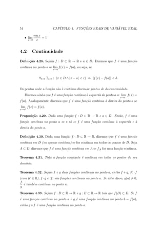 54                      CAP´           ¸˜                ´
                           ITULO 4. FUNCOES REAIS DE VARIAVEL REAL

           sen x
     • lim       =1
       x→0   x


4.2       Continuidade
Deﬁni¸˜o 4.28. Sejam f : D ⊂ R → R e a ∈ D. Dizemos que f ´ uma fun¸˜o
     ca                                                   e        ca
cont´nua no ponto a se lim f (x) = f (a), ou seja, se
    ı
                        x→a



               ∀δ>0 ∃ε>0 : (x ∈ D ∧ |x − a| < ε) ⇒ |f (x) − f (a)| < δ.


Os pontos onde a fun¸ao n˜o ´ cont´
                    c˜ a e        ınua dizem-se pontos de descontinuidade.
     Dizemos ainda que f ´ uma fun¸˜o cont´nua ` esquerda do ponto a se lim− f (x) =
                         e        ca      ı    a
                                                                          x→a
f (a). Analogamente, dizemos que f ´ uma fun¸˜o cont´
                                   e        ca      ınua ` direita do ponto a se
                                                         a
lim f (x) = f (a).
x→a+


Proposi¸˜o 4.29. Dada uma fun¸˜o f : D ⊂ R → R e a ∈ D. Ent˜o, f ´ uma
       ca                    ca                            a     e
fun¸˜o cont´nua no ponto a se e s´ se f ´ uma fun¸˜o cont´
   ca      ı                     o      e        ca      ınua ` esquerda e `
                                                              a            a
direita do ponto a.

Deﬁni¸˜o 4.30. Dada uma fun¸ao f : D ⊂ R → R, dizemos que f ´ uma fun¸˜o
     ca                    c˜                               e        ca
cont´nua em D (ou apenas cont´nua) se for cont´
    ı                        ı                ınua em todos os pontos de D. Seja
A ⊂ D, dizemos que f ´ uma fun¸˜o cont´nua em A se f|A for uma fun¸ao cont´
                     e        ca      ı                           c˜      ınua.

Teorema 4.31. Toda a fun¸˜o constante ´ cont´
                        ca            e     ınua em todos os pontos do seu
dom´nio.
   ı

Teorema 4.32. Sejam f e g duas fun¸˜es cont´nuas no ponto a, ent˜o f + g, K · f
                                  co       ı                    a
(com K ∈ R), f · g e |f | s˜o fun¸˜es cont´
                           a     co       ınuas no ponto a. Se al´m disso, g(a) = 0,
                                                                 e
f
   ´ tamb´m cont´nua no ponto a.
   e     e       ı
g

Teorema 4.33. Sejam f : D ⊂ R → R e g : E ⊂ R → R tais que f (D) ⊂ E. Se f
´ uma fun¸˜o cont´nua no ponto a e g ´ uma fun¸˜o cont´
e        ca      ı                   e        ca      ınua no ponto b = f (a),
ent˜o g ◦ f ´ uma fun¸˜o cont´nua no ponto a.
   a        e        ca      ı
 