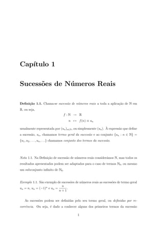 Cap´
   ıtulo 1

Sucess˜es de N´ meros Reais
      o       u

Deﬁni¸˜o 1.1. Chama-se sucess˜o de n´meros reais a toda a aplica¸ao de N em
     ca                      a      u                           c˜
R, ou seja,
                                  f :N → R
                                      n → f (n) ≡ un

                                                              `
usualmente representada por (un )n∈N , ou simplesmente (un ). A express˜o que deﬁne
                                                                       a
a sucess˜o, un , chamamos termo geral da sucess˜o e ao conjunto {un : n ∈ N} =
        a                                      a
{u1 , u2 , . . . , un , . . .} chamamos conjunto dos termos da sucess˜o.
                                                                     a




Nota 1.1. Na Deﬁni¸˜o de sucess˜o de n´meros reais consider´mos N, mas todos os
                  ca           a      u                    a
resultados apresentados podem ser adaptados para o caso de termos N0 , ou mesmo
um subconjunto inﬁnito de N0 .


Exemplo 1.1. S˜o exemplo de sucess˜es de n´meros reais as sucess˜es de termo geral
              a                   o       u                     o
                            n
un = n, un = (−1)n e un =       .
                          n+1


   As sucess˜es podem ser deﬁnidas pelo seu termo geral, ou deﬁnidas por re-
            o
corrˆncia. Ou seja, ´ dado a conhecer alguns dos primeiros termos da sucess˜o
    e               e                                                      a

                                              1
 