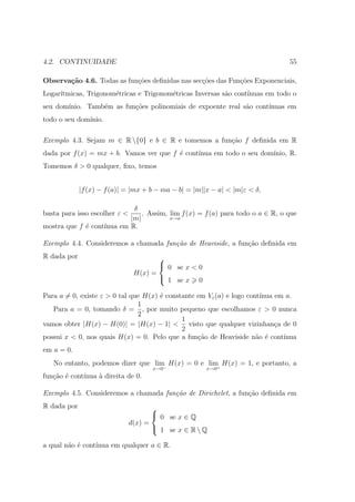 4.2. CONTINUIDADE                                                              55

Observa¸˜o 4.6. Todas as fun¸oes deﬁnidas nas sec¸˜es das Fun¸oes Exponenciais,
       ca                   c˜                   co          c˜
Logar´
     ıtmicas, Trigonom´tricas e Trigonom´tricas Inversas s˜o cont´
                      e                 e                 a      ınuas em todo o
seu dom´
       ınio. Tamb´m as fun¸˜es polinomiais de expoente real s˜o cont´
                 e        co                                 a      ınuas em
todo o seu dom´
              ınio.

Exemplo 4.3. Sejam m ∈ R {0} e b ∈ R e tomemos a fun¸ao f deﬁnida em R
                                                     c˜
dada por f (x) = mx + b. Vamos ver que f ´ cont´
                                         e     ınua em todo o seu dom´
                                                                     ınio, R.
Tomemos δ > 0 qualquer, ﬁxo, temos


             |f (x) − f (a)| = |mx + b − ma − b| = |m||x − a| < |m|ε < δ,

                            δ
basta para isso escolher ε <   . Assim, lim f (x) = f (a) para todo o a ∈ R, o que
                           |m|          x→a
mostra que f ´ cont´
             e     ınua em R.

Exemplo 4.4. Consideremos a chamada fun¸˜o de Heaviside, a fun¸˜o deﬁnida em
                                       ca                     ca
R dada por                             
                                        0 se x < 0
                                H(x) =
                                        1 se x 0

Para a = 0, existe ε > 0 tal que H(x) ´ constante em Vε (a) e logo cont´
                                      e                                ınua em a.
                               1
   Para a = 0, tomando δ = , por muito pequeno que escolhamos ε > 0 nunca
                               2
                                             1
vamos obter |H(x) − H(0)| = |H(x) − 1| < visto que qualquer vizinhan¸a de 0 c
                                             2
possui x < 0, nos quais H(x) = 0. Pelo que a fun¸ao de Heaviside n˜o ´ cont´
                                                  c˜                  a e     ınua
em a = 0.
   No entanto, podemos dizer que lim H(x) = 0 e lim H(x) = 1, e portanto, a
                                    −              +
                                      x→0              x→0
fun¸˜o ´ cont´
   ca e      ınua ` direita de 0.
                  a

Exemplo 4.5. Consideremos a chamada fun¸˜o de Dirichelet, a fun¸˜o deﬁnida em
                                       ca                      ca
R dada por                            
                                       0 se x ∈ Q
                               d(x) =
                                       1 se x ∈ R  Q

a qual n˜o ´ cont´
        a e      ınua em qualquer a ∈ R.
 