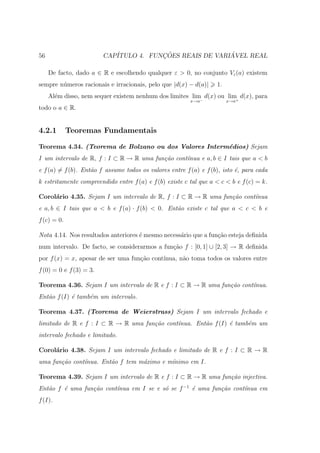 56                       CAP´           ¸˜                ´
                            ITULO 4. FUNCOES REAIS DE VARIAVEL REAL

     De facto, dado a ∈ R e escolhendo qualquer ε > 0, no conjunto Vε (a) existem
sempre n´meros racionais e irracionais, pelo que |d(x) − d(a)|
        u                                                          1.
     Al´m disso, nem sequer existem nenhum dos limites lim− d(x) ou lim+ d(x), para
       e
                                                         x→a            x→a
todo o a ∈ R.


4.2.1        Teoremas Fundamentais

Teorema 4.34. (Teorema de Bolzano ou dos Valores Interm´dios) Sejam
                                                       e
I um intervalo de R, f : I ⊂ R → R uma fun¸˜o cont´
                                          ca      ınua e a, b ∈ I tais que a < b
e f (a) = f (b). Ent˜o f assume todos os valores entre f (a) e f (b), isto ´, para cada
                    a                                                      e
k estritamente compreendido entre f (a) e f (b) existe c tal que a < c < b e f (c) = k.

Corol´rio 4.35. Sejam I um intervalo de R, f : I ⊂ R → R uma fun¸˜o cont´
     a                                                          ca      ınua
e a, b ∈ I tais que a < b e f (a) · f (b) < 0. Ent˜o existe c tal que a < c < b e
                                                  a
f (c) = 0.

Nota 4.14. Nos resultados anteriores ´ mesmo necess´rio que a fun¸˜o esteja deﬁnida
                                     e             a             ca
num intervalo. De facto, se considerarmos a fun¸˜o f : [0, 1] ∪ [2, 3] → R deﬁnida
                                               ca
por f (x) = x, apesar de ser uma fun¸ao cont´
                                    c˜      ınua, n˜o toma todos os valores entre
                                                   a
f (0) = 0 e f (3) = 3.

Teorema 4.36. Sejam I um intervalo de R e f : I ⊂ R → R uma fun¸˜o cont´
                                                               ca      ınua.
Ent˜o f (I) ´ tamb´m um intervalo.
   a        e     e

Teorema 4.37. (Teorema de Weierstrass) Sejam I um intervalo fechado e
limitado de R e f : I ⊂ R → R uma fun¸˜o cont´
                                     ca      ınua. Ent˜o f (I) ´ tamb´m um
                                                      a        e     e
intervalo fechado e limitado.

Corol´rio 4.38. Sejam I um intervalo fechado e limitado de R e f : I ⊂ R → R
     a
uma fun¸˜o cont´nua. Ent˜o f tem m´ximo e m´
       ca      ı        a         a        ınimo em I.

Teorema 4.39. Sejam I um intervalo de R e f : I ⊂ R → R uma fun¸˜o injectiva.
                                                               ca
Ent˜o f ´ uma fun¸˜o cont´nua em I se e s´ se f −1 ´ uma fun¸˜o cont´
   a    e        ca      ı               o         e        ca      ınua em
f (I).
 